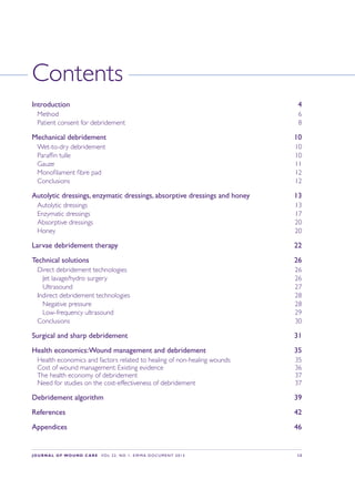 JOURNAL OF WOUND CARE  Vol 22. No 1. EWMA Documen t 2013  S 3
Contents
Introduction 4
Method 6
Patient consent for debridement 8
Mechanical debridement 10
Wet-to-dry debridement 10
Paraffin tulle 10
Gauze 11
Monofilament fibre pad 12
Conclusions 12
Autolytic dressings, enzymatic dressings, absorptive dressings and honey 13
Autolytic dressings 13
Enzymatic dressings 17
Absorptive dressings 20
Honey 20
Larvae debridement therapy 22
Technical solutions 26
Direct debridement technologies 26
Jet lavage/hydro surgery 26
Ultrasound 27
Indirect debridement technologies 28
Negative pressure 28
Low-frequency ultrasound 29
Conclusions 30
Surgical and sharp debridement 31
Health economics:Wound management and debridement 35
Health economics and factors related to healing of non-healing wounds 35
Cost of wound management: Existing evidence 36
The health economy of debridement 37
Need for studies on the cost-effectiveness of debridement 37
Debridement algorithm 39
References 42
Appendices 46
 