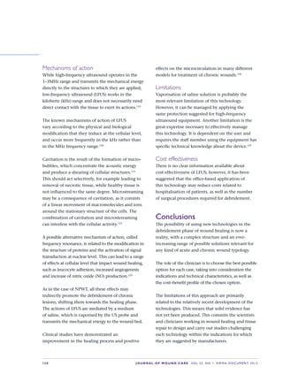 S30 JOURNAL OF WOUND CARE    Vol 22. No 1. EWMA Docu men t 2013
Mechanisms of action
While high-frequency ultrasound operates in the
1–3MHz range and transmits the mechanical energy
directly to the structures to which they are applied,
low-frequency ultrasound (LFUS) works in the
kilohertz (kHz) range and does not necessarily need
direct contact with the tissue to exert its actions.119
The known mechanisms of action of LFUS
vary according to the physical and biological
modification that they induce at the cellular level,
and occur more frequently in the kHz rather than
in the MHz frequency range.120
Cavitation is the result of the formation of micro-
bubbles, which concentrate the acoustic energy
and produce a shearing of cellular structures.121
This should act selectively, for example leading to
removal of necrotic tissue, while healthy tissue is
not influenced to the same degree. Microstreaming
may be a consequence of cavitation, as it consists
of a linear movement of macromolecules and ions
around the stationary structure of the cells. The
combination of cavitation and microstereaming
can interfere with the cellular activity.122
A possible alternative mechanism of action, called
frequency resonance, is related to the modification in
the structure of proteins and the activation of signal
transduction at nuclear level. This can lead to a range
of effects at cellular level that impact wound healing,
such as leucocyte adhesion, increased angiogenesis
and increase of nitric oxide (NO) production.123
As in the case of NPWT, all these effects may
indirectly promote the debridement of chronic
lesions, shifting them towards the healing phase.
The actions of LFUS are mediated by a medium
of saline, which is vaporised by the US probe and
transmits the mechanical energy to the wound bed.
Clinical studies have demonstrated an
improvement in the healing process and positive
effects on the microcirculation in many different
models for treatment of chronic wounds.124
Limitations
Vaporisation of saline solution is probably the
most relevant limitation of this technology.
However, it can be managed by applying the
same protection suggested for high-frequency
ultrasound equipment. Another limitation is the
great expertise necessary to effectively manage
this technology. It is dependent on the user and
requires the staff member using the equipment has
specific technical knowledge about the device.125
Cost effectiveness
There is no clear information available about
cost effectiveness of LFUS; however, it has been
suggested that the office-based application of
this technology may reduce costs related to
hospitalisation of patients, as well as the number
of surgical procedures required for debridement.
Conclusions
The possibility of using new technologies in the
debridement phase of wound healing is now a
reality, with a complex structure and an ever-
increasing range of possible solutions relevant for
any kind of acute and chronic wound typology.
The role of the clinician is to choose the best possible
option for each case, taking into consideration the
indications and technical characteristics, as well as
the cost–benefit profile of the chosen option.
The limitations of this approach are primarily
related to the relatively recent development of the
technologies. This means that solid evidence has
not yet been produced. This commits the scientists
and clinicians working in wound healing and tissue
repair to design and carry out studies challenging
each technology within the indications for which
they are suggested by manufacturers.
 