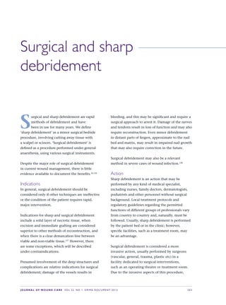 JOURNAL OF WOUND CARE  Vol 22. No 1. EWMA Documen t 2013  S 31
Surgical and sharp
debridement
S
urgical and sharp debridement are rapid
methods of debridement and have
been in use for many years. We define
‘sharp debridement’ as a minor surgical bedside
procedure, involving cutting away tissue with
a scalpel or scissors. ‘Surgical debridement’ is
defined as a procedure performed under general
anaesthesia, using various surgical instruments.
Despite the major role of surgical debridement
in current wound management, there is little
evidence available to document the benefits.24,126
Indications
In general, surgical debridement should be
considered only if other techniques are ineffective
or the condition of the patient requires rapid,
major intervention.
Indications for sharp and surgical debridement
include a solid layer of necrotic tissue, when
excision and immediate grafting are considered
superior to other methods of reconstruction, and
when there is a clear demarcation line between
viable and non-viable tissue.127
However, there
are some exceptions, which will be described  
under contraindications.
Presumed involvement of the deep structures and
complications are relative indications for surgical
debridement; damage of the vessels results in
bleeding, and this may be significant and require a
surgical approach to arrest it. Damage of the nerves
and tendons result in loss of function and may also
require reconstruction. Even minor debridement
in distant parts of fingers, approximate to the nail
bed and matrix, may result in impaired nail growth
that may also require correction in the future.
Surgical debridement may also be a relevant
method in severe cases of wound infection.128
Action
Sharp debridement is an action that may be
performed by any kind of medical specialist,
including nurses, family doctors, dermatologists,
podiatrists and other personnel without surgical
background. Local treatment protocols and
regulatory guidelines regarding the permitted
functions of different groups of professionals vary
from country to country and, naturally, must be
followed. Usually, sharp debridement is performed
by the patient bed or in the clinic; however,
specific facilities, such as a treatment room, may  
be an advantage.
Surgical debridement is considered a more
invasive action, usually performed by surgeons
(vascular, general, trauma, plastic etc) in a
facility dedicated to surgical interventions,
such as an operating theatre or treatment room.
Due to the invasive aspects of this procedure,
 