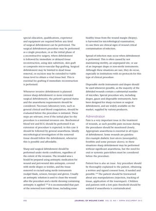 S32 JOURNAL OF WOUND CARE    Vol 22. No 1. EWMA Docu men t 2013
special education, qualifications, experience
and equipment are required before any kind
of surgical debridement can be performed. The
surgical debridement procedure may be performed
as a single procedure, or as the initial phase of
a reconstructive surgery, where debridement
is followed by immediate or delayed tissue
reconstruction, using skin substitute, skin graft  
or composite micro-vascular flap grafting. Surgical
debridement may be limited to dead tissue
removal, or excision may be extended to viable
tissue level to obtain a vital tissue bed. This is
essential for grafting if immediate reconstruction
is performed.
Whenever invasive debridement is planned
(minor sharp debridement or more extended
surgical debridement), the patient’s general status
and the anaesthesia requirements should be
considered. Necessary laboratory tests, such as
general clinical and blood coagulation, should be
evaluated before the procedure is initiated. These
steps are relevant, even if the initial plan for the
procedure is a minimal invasion one. Biochemical
blood test and ECG should be performed if an
extension of procedure is expected; in this case it
should be followed by general anaesthesia. Ideally
microbiological investigation of the removed
tissue should follow the debridement, whenever
this is possible and affordable.
Sharp and surgical debridement should be
performed under sterile conditions, regardless of
the extent of the invasion. The invaded area s 
hould be prepared using antiseptic medication for
wound and peri-wound skin antisepsis, covered
with sterile drapes or textiles, and the tissue
removed or excised using sterile instruments
(scalpel blade, scissors, forceps) and gloves. Usually
an antiseptic solution is used to clean the wound
after the procedure and a sterile dressing containing
antiseptic is applied.129
It is recommended that part
of the removed non-viable tissue, including some
healthy tissue from the wound margin (biopsy),
is harvested for microbiological examination,
in case there are clinical signs of wound critical
contamination of infection.
Spread of infection may occur when debridement
is performed. This is often caused by not
maintaining sterility, an unprepared site, or use
of an improper drape or non-sterile instruments.
Although these situations are rare, they do occur,
especially in institutions with no protocols for this
type of clinical procedure.
Disposable sterile instruments and drapes should
be used whenever possible, as the majority of the
debrided wounds contain a substantial number
of microbes. Special procedure sets, including
drapes, gauze and disposable instruments, have
been designed for sharp excision or surgical
debridement, and are widely available on the
market, supplied by various producers.
Administration
Pain is a very important issue in the treatment
of wounds, as such possible pain increase during
the procedures should be monitored closely.
Appropriate anaesthesia is essential in all types
of debridement. Some wounds are painless
(for example diabetic foot ulcers {neuropathy},
frostbite and some pressure ulcers); in these
situations sharp debridement may be performed
without significant anaesthesia, but the need for
oral or systemic pain-killers must be considered
before the procedure.
Patient fear is also an issue. Any procedure should
be thoroughly explained to the patient, obtaining
a written and signed consent form, if needed and
possible.130
The patient should be forewarned
about any manipulations (injection, tracking of
tissue, application of the tourniquet). Children
and patients with a low pain threshold should be
sedated if anaesthesia is contraindicated.
 