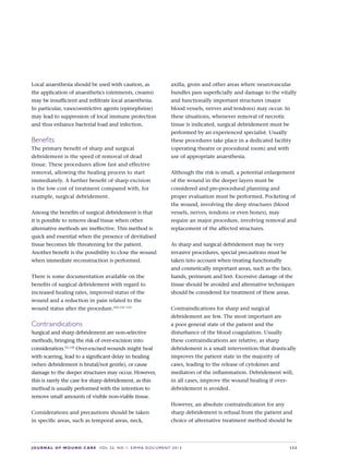 JOURNAL OF WOUND CARE  Vol 22. No 1. EWMA Documen t 2013  S 33
Local anaesthesia should be used with caution, as
the application of anaesthetics (ointments, creams)
may be insufficient and infiltrate local anaesthesia.
In particular, vasoconstrictive agents (epinephrine)
may lead to suppression of local immune protection
and thus enhance bacterial load and infection.
Benefits
The primary benefit of sharp and surgical
debridement is the speed of removal of dead
tissue. These procedures allow fast and effective
removal, allowing the healing process to start
immediately. A further benefit of sharp excision
is the low cost of treatment compared with, for
example, surgical debridement.
Among the benefits of surgical debridement is that
it is possible to remove dead tissue when other
alternative methods are ineffective. This method is
quick and essential when the presence of devitalised
tissue becomes life threatening for the patient.
Another benefit is the possibility to close the wound
when immediate reconstruction is performed.
There is some documentation available on the
benefits of surgical debridement with regard to
increased healing rates, improved status of the
wound and a reduction in pain related to the
wound status after the procedure.105,131–133
Contraindications
Surgical and sharp debridement are non-selective
methods, bringing the risk of over-excision into
consideration.52,134
Over-excised wounds might heal
with scarring, lead to a significant delay in healing
(when debridement is brutal/not gentle), or cause
damage to the deeper structures may occur. However,
this is rarely the case for sharp debridement, as this
method is usually performed with the intention to
remove small amounts of visible non-viable tissue.
Considerations and precautions should be taken
in specific areas, such as temporal areas, neck,
axilla, groin and other areas where neurovascular
bundles pass superficially and damage to the vitally
and functionally important structures (major
blood vessels, nerves and tendons) may occur. In
these situations, whenever removal of necrotic
tissue is indicated, surgical debridement must be
performed by an experienced specialist. Usually
these procedures take place in a dedicated facility
(operating theatre or procedural room) and with
use of appropriate anaesthesia.
Although the risk is small, a potential enlargement
of the wound in the deeper layers must be
considered and pre-procedural planning and
proper evaluation must be performed. Pocketing of
the wound, involving the deep structures (blood
vessels, nerves, tendons or even bones), may
require an major procedure, involving removal and
replacement of the affected structures.
As sharp and surgical debridement may be very
invasive procedures, special precautions must be
taken into account when treating functionally
and cosmetically important areas, such as the face,
hands, perineum and feet. Excessive damage of the
tissue should be avoided and alternative techniques
should be considered for treatment of these areas.
Contraindications for sharp and surgical
debridement are few. The most important are
a poor general state of the patient and the
disturbance of the blood coagulation. Usually
these contraindications are relative, as sharp
debridement is a small intervention that drastically
improves the patient state in the majority of  
cases, leading to the release of cytokines and
mediators of the inflammation. Debridement will,
in all cases, improve the wound healing if over-
debridement is avoided.
However, an absolute contraindication for any
sharp debridement is refusal from the patient and
choice of alternative treatment method should be
 