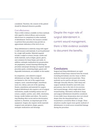 S34 JOURNAL OF WOUND CARE    Vol 22. No 1. EWMA Docu men t 2013
considered. Therefore, the consent of the patient
should be obtained whenever possible.
Cost effectiveness
There is little evidence available on these methods
with regard to clinical efficacy and economic
effectiveness in comparison to other methods
of debridement. However, the resources needed
to perform these procedures may provide an
approximate indication of the level of cost.
Sharp debridement is relatively cheap with regard
to staff resources and materials. It can be performed
by a single staff member. Materials required
include a scalpel or scissors, forceps, curette and
sterile materials, such as drapes, gauzes, gloves,
and containers for tissue biopsy and swabs. In
addition, antiseptic medications for pre-procedure
site preparation, wound cleansing following the
procedure and proper dressings are required. Special
procedure packs, containing drapes, gauzes and
disposable instruments, are available on the market.
In comparison, costs related to surgical
debridement are high. They include, but are
not limited to, the cost of the surgical team
(surgeon, nurse, anaesthesiologist, anaesthesia
nurse etc), labour, and cost of the operating
theatre, anaesthesia and materials for surgery.
Surgical debridement also requires a set of surgical
instruments, usually including various sizes of
scissors, scalpels, curettes, saws, drills, osteotomes,
forceps, needle holders and others. The need to
stop bleeding often occurs and an electrocautery
machine is, therefore, an important part of the
equipment. Surgery also requires sterile materials
(surgical coats and gloves, drapes, gauzes),
antiseptic medications and dressings.
Conclusions
Surgical and sharp debridement are rapid
methods of dead tissue removal from the wound,
including devitalised, necrotic tissue or fibrin
from the wound and peri-wound skin. These
methods can be used for all types of wounds.
Although clinically effective, both sharp and
surgical methods should be used with some
precautions, due to the risk of over-excision
and wound damage, which might delay later
wound healing. Alternative methods to sharp
and surgical debridement should be considered,
if non-viable tissue demarcation does not extend
deeper than the deep-dermal layer, or the
wound bed is covered by fibrin or slough. These
situations usually require more gentle methods of
debridement, to avoid excess wound-bed damage
during the procedure.
‘Despite the major role of
surgical debridement in 
current wound management,
there is little evidence available
to document the benefits.
’
 