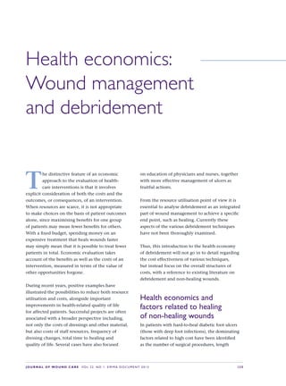JOURNAL OF WOUND CARE  Vol 22. No 1. EWMA Documen t 2013  S 35
Health economics: 
Wound management 
and debridement
T
he distinctive feature of an economic
approach to the evaluation of health-
care interventions is that it involves
explicit consideration of both the costs and the
outcomes, or consequences, of an intervention.
When resources are scarce, it is not appropriate
to make choices on the basis of patient outcomes
alone, since maximising benefits for one group
of patients may mean fewer benefits for others.
With a fixed budget, spending money on an
expensive treatment that heals wounds faster
may simply mean that it is possible to treat fewer
patients in total. Economic evaluation takes
account of the benefits as well as the costs of an
intervention, measured in terms of the value of
other opportunities forgone.
During recent years, positive examples have
illustrated the possibilities to reduce both resource
utilisation and costs, alongside important
improvements in health-related quality of life
for affected patients. Successful projects are often
associated with a broader perspective including,
not only the costs of dressings and other material,
but also costs of staff resources, frequency of
dressing changes, total time to healing and
quality of life. Several cases have also focused  
on education of physicians and nurses, together
with more effective management of ulcers as
fruitful actions.
From the resource utilisation point of view it is
essential to analyse debridement as an integrated
part of wound management to achieve a specific
end point, such as healing. Currently these
aspects of the various debridement techniques
have not been thoroughly examined.
Thus, this introduction to the health economy
of debridement will not go in to detail regarding
the cost effectiveness of various techniques,
but instead focus on the overall structures of
costs, with a reference to existing literature on
debridement and non-healing wounds.
Health economics and
factors related to healing
of non-healing wounds
In patients with hard-to-heal diabetic foot ulcers
(those with deep foot infections), the dominating
factors related to high cost have been identified
as the number of surgical procedures, length
 