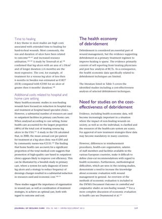 JOURNAL OF WOUND CARE  Vol 22. No 1. EWMA Documen t 2013  S 37
Time to healing
A key theme in most studies are high costs
associated with extended time to healing for  
hard-to-heal wounds. Most commonly, the
size and duration of ulcer have been related
to outcome146,147
and increased resource
utilisation.148,149
A study by Tennvall et al.148
confirmed that leg ulcers with an area of ≥ 10cm2
and of longer duration (≥ 6 months) are the  
most expensive. The cost, for example, of
treatment for a venous leg ulcer of less then
6 months in Sweden was estimated as €1827
(EUR) compared with €2585 for an ulcer of  
greater then 6 months’ duration.148
Additional costs related to hospital and
home care setting
Many health-economic studies in non-healing
wounds have focused on reduction in hospital stay
and treatment at hospital based specialist clinics.
However, a substantial number of resources are used
in outpatient facilities in primary care/home care.
When analysed according to care setting, home
health care accounted for the largest proportion
(48%) of the total cost of treating venous leg
ulcers in the USA.141
A study in the UK calculated
that, in 2000, the mean annual cost per patient
for treatment at a leg ulcer clinic was €1205 and
by community nurses was €2135.150
The finding
that home health care accounts for a significant
proportion of the total medical costs suggests that
promotion of high-quality care based in outpatient
clinics appears likely to improve cost efficiency. This
can be illustrated by a Swedish study in primary
care, where a system for early diagnosis of lower
leg ulcers and a strategy to reduce frequency of
dressings changes resulted in a substantial reduction
in resources used and economic cost.148,151
These studies suggest the importance of organisation
in wound care, as well as coordination of treatment
strategies, to achieve an optimal care, both with
regard to outcome and cost.
The health economy
of debridement
Debridement is considered an essential part of
wound management, but the evidence supporting
debridement as a primary treatment regimen to
improve healing is sparse. The evidence primarily
consists of self reporting from treating physicians
and post hoc analysis of RCTs. As a consequence,
the health economic data specifically related to
debridement techniques are limited.
The literature listed in Table 5 covers the
identified studies including a cost-effectiveness
analysis of selected debridement techniques.
Need for studies on the cost-
effectiveness of debridement
Evidence, including health economic data, will
become increasingly important in a situation
where the impact of non-healing wounds on
society, as well as on the individual, is clarified and
the resources of the health-care system are scarce.
For approval of new treatment strategies these data
may become mandatory in many countries.
However, differences in reimbursement
procedures, health-care organisation, salaries
of staff members and facilities available in the
various European countries, make it difficult to
define clear-cut recommendations with regard to
health economics. Furthermore, methodological
difficulties, which are seen in the existing studies,
demonstrate a need to increase the knowledge
about economic evaluation with wound
management in general. An overview of the
methods of economic evaluation is included in
the EWMA Document Outcomes in controlled and
comparative studies on non-healing wounds.149
For a
more complete discussion of economic evaluation
in health care see Drummond et al.152
 