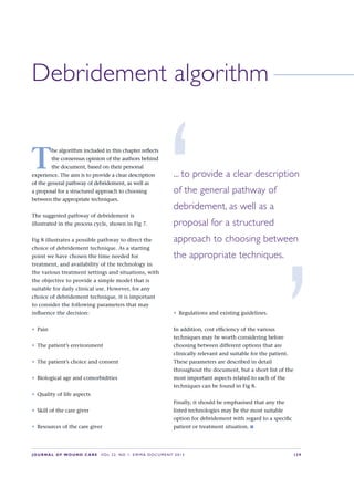 JOURNAL OF WOUND CARE  Vol 22. No 1. EWMA Documen t 2013  S 39
Debridement algorithm
T
he algorithm included in this chapter reflects
the consensus opinion of the authors behind
the document, based on their personal
experience. The aim is to provide a clear description
of the general pathway of debridement, as well as
a proposal for a structured approach to choosing
between the appropriate techniques.
The suggested pathway of debridement is
illustrated in the process cycle, shown in Fig 7.
Fig 8 illustrates a possible pathway to direct the
choice of debridement technique. As a starting
point we have chosen the time needed for
treatment, and availability of the technology in
the various treatment settings and situations, with
the objective to provide a simple model that is
suitable for daily clinical use. However, for any
choice of debridement technique, it is important
to consider the following parameters that may
influence the decision:
•	 Pain
•	 The patient’s environment
•	 The patient’s choice and consent
•	 Biological age and comorbidities
•	 Quality of life aspects
•	 Skill of the care giver
•	 Resources of the care giver
•	 Regulations and existing guidelines.
In addition, cost efficiency of the various
techniques may be worth considering before
choosing between different options that are
clinically relevant and suitable for the patient.
These parameters are described in detail
throughout the document, but a short list of the
most important aspects related to each of the
techniques can be found in Fig 8.
Finally, it should be emphasised that any the  
listed technologies may be the most suitable
option for debridement with regard to a specific
patient or treatment situation. n
... to provide a clear description
of the general pathway of
debridement, as well as a
proposal for a structured
approach to choosing between
the appropriate techniques.
’
‘
 