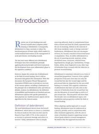 S4 JOURNALOFWOUNDCARE Vol 22. No 1. EWMA DocuMENt 2013
R
outine care of non-healing acute and 
chronic wounds often comprises either 
cleaning or debridement. Consequently, 
debridement is a basic necessity to induce the 
functional process of tissue repair, which makes it a 
central medical intervention in the management of 
acute and chronic, non-healing wounds.
The last years many different new debridement 
techniques have been introduced; primarily 
applying physical principles and forces to promote 
the development from acute infl ammatory phase to 
the reparative condition.1
However, despite the central role of debridement 
in the fi eld of wound healing, there is still no 
document that gathers this information. With this 
document, the European Wound Management 
Association (EWMA) aims to provide an overview 
of the various options, including a clarifi cation of 
the principal role of debridement (why and when to 
debride, evidence for debridement), the defi nition 
of possibilities and limitations for standard and new 
debridement options with specifi c potentials in 
their practical use, health-economic aspects and an 
algorithm for the clinical routine.
Definitionofdebridement
The word debridement derives from the French 
débridement, which means to remove a constraint. 
In clinical medicine this term was fi rst used by 
Henri Le Dran (1685–1770), in the context of 
an incision to promote drainage and relieve of 
tension.2
 Today, debridement refers to deeply 
removing adherent, dead or contaminated tissue 
from a wound and must be clearly separated from 
the act of cleansing, defi ned as the removal of 
dirt (loose metabolic waste or foreign material).3
 
Furthermore, debridement does not encompass 
revision of a wound, resection of functional tissue 
or amputation. Thus, we defi ne debridement as 
the act of removing necrotic material, eschar, 
devitalised tissue, serocrusts, infected tissue, 
hyperkeratosis, slough, pus, haematomas, foreign 
bodies, debris, bone fragments or any other type 
of bioburden from a wound with the objective to 
promote wound healing. 
Debridement is sometimes referred to as a form of 
wound bed preparation;4
 however, from a global 
perspective it becomes clear that not only the 
wound bed but also the wound edges and the 
peri-wound skin are important for the successful 
healing of a wound. This supports a defi nition 
of debridement that does not only refer to the 
removal of bioburden from the wound bed, but 
also the liberation of wound edges as well as of 
peri-wound skin. This document will show that 
this broader view on debridement opens new 
possibilities and perspectives within the fi eld of 
wound healing.
When adapting a global approach to wound 
healing, debridement must be understood as 
a process, possibly used in conjunction with 
other treatment approaches, with the aim to 
create a benefi cial situation supporting various 
clinical goals related to wound management. 
We believe that this approach increases the 
Introduction
 