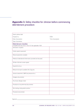 S48 JOURNAL OF WOUND CARE    Vol 22. No 1. EWMA Docu men t 2013
Appendix 3. Safety checklist for clinician before commencing
debridement procedure
Patient address label
Hospital no.:	 DOB:
Date of procedure:	 Time of procedure:
Type of procedure:
Debridement checklist
Complete each box:  Yes = Y  No = N  Not applicable = N/A
Verification of patient
Holistic patient assessment
Wound assessment complete
Method of debridement: Information provided and discussed
Written informed consent signed
Equipment set up
Relevant lab reports available (Hb, Coag etc)
Vascular assessment ( ABPI, toe pressures etc )
Analgesia documented
Any known allergies noted
Procedure to be performed documented
Site marking, noting patient position
Procedure documented
Signature: _____________________________________________________________________________________________
 