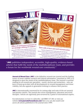 Journal of Wound Care (JWC) is the defi nitive wound-care journal and the leading 
source of tissue viability research and clinical information. Launched in 1992, it is 
designed to meet the needs of the multidisciplinary team. The journal is essential 
reading for all wound-care specialists – nurses, doctors and researchers – who are 
keen to keep up-to-date with all developments in wound management and tissue 
viability, but also appeals to generalists wishing to enhance their practice.
JWC is internationally renowned for its cutting edge and state-of the-art research 
and practice articles. The journal also covers management, education and novel 
therapies. Articles are rigorously peer-reviewed by a panel of international experts.
For information on how to subscribe, call 0800 137 201 or visit our 
website www.journalofwoundcare.com Here you can also search and 
access all articles published in the journal since 1999.
journal of wound care
? ?
CW
C
? ? ?v o l u m e 2 1 . n u m b e r 1 1 . n o v e m b e r 2 0 1 2
Effect of continuous pressure monitoring
on strategic shifting of medical inpatients
Odyssey RCT: Efficacy of two compression systems in the management ofVLUs
Yakult:A role in combating multi-drug resistant Pseudomonas aeruginosa?
Psychosocial impact of chronic wounds on patients with epidermolysis bullosa
Red flags and alarm bells:An atypical lesion masquerading as a diabetic foot ulcer
RCT to evaluate a hyaluronic acid-impregnated gauze pad in leg ulcers
Clinical case-series evaluation of a superabsorbent dressing on exuding wounds
JWC_21_11_cover.indd 1
26/10/2012 12:38
CWv o l u m e 2 1 . n u m b e r 1 1 . n o v e m b e r 2 0 1 2
Effect of continuous pressure monitoring
on strategic shifting of medical inpatients
Odyssey RCT: Efficacy of two compression systems in the management ofVLUs
Pseudomonas aeruginosa?
Psychosocial impact of chronic wounds on patients with epidermolysis bullosa
Red flags and alarm bells:An atypical lesion masquerading as a diabetic foot ulcer
RCT to evaluate a hyaluronic acid-impregnated gauze pad in leg ulcers
Clinical case-series evaluation of a superabsorbent dressing on exuding wounds
journal of wound care
? ?
CW
C
? ? ?
v o l u m e 2 2 . n u m b e r 1 . j a n u a r y 2 0 1 3
Stem cells in burn care and reconstructionTreatment of hypergranulation at gastrostomy sites with table salt
Benefits of active surgical re-closure for disrupted abdominal laparotomy wounds
Economic analysis of soft-heel casting for diabetic foot ulcers
A novel surgical approach to calcinosis cutis using a collagen-elastin matrix
More effective cell-based therapy through biofilm suppression
Patients’ experiences of negative pressure wound therapy:A review
JWC_22_1_cover.indd 1
18/12/2012 14:23
“JWC publishes independent, accessible, high-quality, evidence-based 
articles that fulfi l the needs of the multidisciplinary team, and provides 
a forum for the worldwide wound-care community.”
 