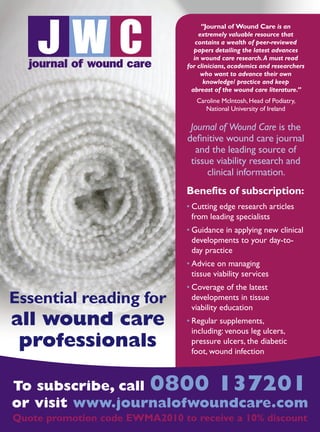 JOURNAL OF WOUND CARE  Vol 22. No 1. EWMA Documen t 2013  S 51
To subscribe, call 0800 137201
or visit www.journalofwoundcare.com
Quote promotion code EWMA2010 to receive a 10% discount
Essential reading for
all wound care
professionals
Benefits of subscription:
• Cutting edge research articles
from leading specialists
• Guidance in applying new clinical
developments to your day-to-
day practice
• Advice on managing
tissue viability services
• Coverage of the latest
developments in tissue
viability education
• Regular supplements,
including: venous leg ulcers,
pressure ulcers, the diabetic
foot, wound infection
“Journal of Wound Care is an
extremely valuable resource that
contains a wealth of peer-reviewed
papers detailing the latest advances
in wound care research.A must read
for clinicians, academics and researchers
who want to advance their own
knowledge/ practice and keep
abreast of the wound care literature.”
Caroline McIntosh, Head of Podiatry,
National University of Ireland
Journal of Wound Care is the
definitive wound care journal
and the leading source of
tissue viability research and
clinical information.
 