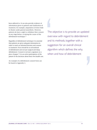 JOURNAL OF WOUND CARE  Vol 22. No 1. EWMA Documen t 2013  S 9
been adhered to. It can also provide evidence of
information given to patients and clarification of
treatment, for example, amputation of lower limb
in theatre under general anaesthetic. However,
patients do have a right to withdraw their consent
at any stage before, or during the course of the
debridement technique.12
Regardless of debridement technique it is essential
that patients are given adequate information in
order to reach an informed decision and consent
to treatment. Focus should be on all methods
of debridement and not just surgical and sharp
debridement. Consent is not just a signature on a
piece of paper,13
it is an active participation of the
patient in the decisions about their own health care.
An example of a debridement consent form can
be found in Appendix 3.
‘The objective is to provide an updated
overview with regard to debridement
and its methods, together with a
suggestion for an overall clinical
algorithm which defines the why, 
when and how of debridement
’
 