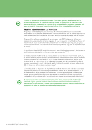 9 | CONSENSO INTERNACIONAL
Cuando se utilizan tratamientos avanzados tales como apósitos moduladores de las
proteasas o productos de control de las infecciones, un dispositivo de diagnóstico en
punto de atención para medir los cambios de la actividad de las proteasas puede ser útil
para controlar la eficacia del tratamiento e indicar si hay necesidad de modificarlo
APÓSITOS MODULADORES DE LAS PROTEASAS
Al igual que con todos los productos avanzados de tratamiento de heridas, el uso de apósitos
moduladores de las proteasas debe integrarse cuidadosamente en el plan de asistencia global, que
ha de ser adecuado para el estado del lecho de la herida, la carga bacteriana y el nivel de exudado.
En general, los apósitos moduladores de las proteasas, p. ej. COR/colágeno, se utilizan para
ciclos cortos de dos a cuatro semanas, seguidos de una reevaluación completa de la eficacia del
tratamiento. A veces se utiliza también un tratamiento intermitente o por impulsos, p. ej. dos
semanas de tratamiento con el apósito modulador de las proteasas seguidas de dos semanas sin
el apósito.
Un apósito de colágeno/COR ha demostrado reducir la actividad de las proteasas y tener un efecto
positivo sobre la cicatrización en diversas heridas que no cicatrizan24,33,40
.
El uso de un apósito modulador de las proteasas debe ser una intervención claramente oportuna,
es decir, la duración propuesta del tratamiento debe estar claramente documentada con una fecha
de revisión. Es esencial que se lleven a cabo durante el tratamiento evaluaciones periódicas de
la evolución de la cicatrización, p. ej. los márgenes, la base y el área de la herida. Para las úlceras
venosas, una guía de la mejoría indicativa de que la cicatrización probable sería una reducción del
20–40 % del área de la herida en cuatro semanas27
.
La introducción de un dispositivo de diagnóstico en punto de atención de la actividad excesiva de
las proteasas permitiría un uso más dirigido de los moduladores de las proteasas para reducir la
actividad excesiva de las proteasas. Un análisis de la actividad de las proteasas también puede
ofrecer la oportunidad de examinar otros posibles efectos beneficiosos del uso continuado de
moduladores de las proteasas sobre la cicatrización una vez que las proteasas estén bajo control.
El estado actual de los conocimientos sobre la función de las proteasas en la cicatrización
retardada sugiere que toda herida no infectada estancada o de cicatrización lenta en un
paciente que ha sido evaluado y tratado adecuadamente es candidata potencial para un test de
diagnóstico en punto de atención de la actividad de las proteasas
•
•
 