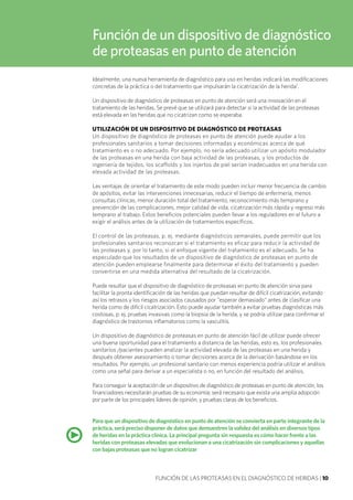 FUNCIÓN DE LAS PROTEASAS EN EL DIAGNÓSTICO DE HERIDAS | 10
Función de un dispositivo de diagnóstico
de proteasas en punto de atención
Idealmente, una nueva herramienta de diagnóstico para uso en heridas indicará las modificaciones
concretas de la práctica o del tratamiento que impulsarán la cicatrización de la herida1
.
Un dispositivo de diagnóstico de proteasas en punto de atención será una innovación en el
tratamiento de las heridas. Se prevé que se utilizará para detectar si la actividad de las proteasas
está elevada en las heridas que no cicatrizan como se esperaba.
UTILIZACIÓN DE UN DISPOSITIVO DE DIAGNÓSTICO DE PROTEASAS
Un dispositivo de diagnóstico de proteasas en punto de atención puede ayudar a los
profesionales sanitarios a tomar decisiones informadas y económicas acerca de qué
tratamiento es o no adecuado. Por ejemplo, no sería adecuado utilizar un apósito modulador
de las proteasas en una herida con baja actividad de las proteasas, y los productos de
ingeniería de tejidos, los scaffolds y los injertos de piel serían inadecuados en una herida con
elevada actividad de las proteasas.
Las ventajas de orientar el tratamiento de este modo pueden incluir menor frecuencia de cambio
de apósitos, evitar las intervenciones innecesarias, reducir el tiempo de enfermería, menos
consultas clínicas, menor duración total del tratamiento, reconocimiento más temprano y
prevención de las complicaciones, mejor calidad de vida, cicatrización más rápida y regreso más
temprano al trabajo. Estos beneficios potenciales pueden llevar a los reguladores en el futuro a
exigir el análisis antes de la utilización de tratamientos específicos.
El control de las proteasas, p. ej. mediante diagnósticos semanales, puede permitir que los
profesionales sanitarios reconozcan si el tratamiento es eficaz para reducir la actividad de
las proteasas y, por lo tanto, si el enfoque vigente del tratamiento es el adecuado. Se ha
especulado que los resultados de un dispositivo de diagnóstico de proteasas en punto de
atención pueden emplearse finalmente para determinar el éxito del tratamiento y pueden
convertirse en una medida alternativa del resultado de la cicatrización.
Puede resultar que el dispositivo de diagnóstico de proteasas en punto de atención sirva para
facilitar la pronta identificación de las heridas que puedan resultar de difícil cicatrización, evitando
así los retrasos y los riesgos asociados causados por "esperar demasiado" antes de clasificar una
herida como de difícil cicatrización. Esto puede ayudar también a evitar pruebas diagnósticas más
costosas, p. ej. pruebas invasivas como la biopsia de la herida, y se podría utilizar para confirmar el
diagnóstico de trastornos inflamatorios como la vasculitis.
Un dispositivo de diagnóstico de proteasas en punto de atención fácil de utilizar puede ofrecer
una buena oportunidad para el tratamiento a distancia de las heridas, esto es, los profesionales
sanitarios /pacientes pueden analizar la actividad elevada de las proteasas en una herida y
después obtener asesoramiento o tomar decisiones acerca de la derivación basándose en los
resultados. Por ejemplo, un profesional sanitario con menos experiencia podría utilizar el análisis
como una señal para derivar a un especialista o no, en función del resultado del análisis.
Para conseguir la aceptación de un dispositivo de diagnóstico de proteasas en punto de atención, los
financiadores necesitarán pruebas de su economía; será necesario que exista una amplia adopción
por parte de los principales líderes de opinión, y pruebas claras de los beneficios.
Para que un dispositivo de diagnóstico en punto de atención se convierta en parte integrante de la
práctica, será preciso disponer de datos que demuestren la validez del análisis en diversos tipos
de heridas en la práctica clínica. La principal pregunta sin respuesta es cómo hacer frente a las
heridas con proteasas elevadas que evolucionan a una cicatrización sin complicaciones y aquellas
con bajas proteasas que no logran cicatrizar
•
 