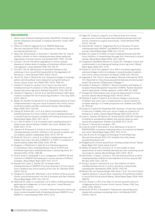13 | CONSENSO INTERNACIONAL
BIBLIOGRAFÍA
1.	 World Union of Wound Healing Societies (WUWHS). Principles of best
practice: Diagnostics and wounds. A consensus document. London: MEP
Ltd, 2008.
2.	 Gibson D, Cullen B, Legerstee R, et al. MMPsPs Made Easy.
Wounds International 2009; 1(1): Disponible en: http://www.
woundsinternational.com
3.	 Agren MS, Mirastschijski U, Karlsmark T, Saarialho-Kere UK. Topical
synthetic inhibitor of matrix metalloproteinases delays epidermal
regeneration of human wounds. Exp Dermatol 2001; 10(5): 337-48.
4.	 Grinnell F, Zhu M. Fibronectin degradation in chronic wounds
depends on relative levels of elastase, a1 proteinase inhibitor and a2
macroglobulin. J Invest Dermatol 1996; 106: 335-41.
5.	 Grinnell F, Zhu M. Identification of neutrophil elastase as the
proteinase in burn wound fluid responsible for the degradation of
fibronectin. J Invest Dermatol 1994; 103(2): 155-61.
6.	 Herrick SE, Sloan P, McGurk M, et al. Sequential changes in histologic
pattern and extracellular matrix deposition during the healing of
chronic venous ulcers. Am J Pathol 1992; 141(5): 1085-95.
7.	 Zamboni P, Scapoli G, Lanzara V, et al. Serum iron and matrix
metalloproteinase-9 variations in limbs affected by chronic venous
disease and venous leg ulcers. Dermatol Surg 2005; 31(6): 644-49.
8.	 Zamboni P, Tognazzo S, Izzo M, et al. Hemochromatosis C282Y gene
mutation increases the risk of venous leg ulceration. J Vasc Surg 2005;
42(2): 309-14.
9.	 Beidler SK, Douillet CD, Berndt DF, et al. Multiplexed analysis of matrix
metalloproteinases in leg ulcer tissue of patients with chronic venous
insufficiency before and after compression therapy. Wound Repair
Regen 2008; 16(5): 642-48.
10.	Ladwig GP, Robson MC, Liu R, et al. Ratios of activated matrix
metalloproteinase-9 to tissue inhibitor of matrix metalloproteinase-1
in wound fluids are inversely correlated with healing of pressure ulcers.
Wound Repair Regen 2002; 10(1): 26-37.
11.	 Liu Y, Min D, Bolton T, et al. Increased matrix metalloproteinase-9
predicts poor wound healing in diabetic foot ulcers. Diabetes Care
2009; 32(1): 117-19.
12.	Lobmann R, Ambrosch A, Schultz G, et al. Expression of matrix-
metalloproteinases and their inhibitors in the wounds of diabetic and
non-diabetic patients. Diabetologia 2002; 45(7): 1011-16.
13.	Muller M, Trocme C, Lardy B, et al. Matrix metalloproteinases and
diabetic foot ulcers: the ratio of MMPsP-1 to TIMP-1 is a predictor of
wound healing. Diabet Med 2008; 25(4): 419-26.
14.	Norgauer J, Hildenbrand Y, Idzko M, et al. Elevated expression
of extracellular matrix metalloproteinase inducer (CD147) and
membrane-type matrix metalloproteinases in venous leg ulcers. Br J
Dermatol 2002; 147(6): 1180-86.
15.	Pirilä E, Korpi JT, Korkiamäki T, et al. Collagenase-2 (MMPsP-8) and
matrilysin-2 (MMPsP-26) expression in human wounds of different
etiologies. Wound Repair Regen 2007; 15(1): 47-57.
16.	Rayment EA, Upton Z, Shooter GK. Increased matrix
metalloproteinase-9 (MMPsP-9) activity observed in chronic wound
fluid is related to the clinical severity of the ulcer. Br J Dermatol 2008;
158(5): 951-61.
17.	Trengove NJ, Stacey MC, MacAuley S, et al. Analysis of the acute and
chronic wound environments: the role of proteases and their inhibitors.
Wound Repair Regen 1999; 7(6): 442-52.
18.	Weckroth M, Vaheri A, Lauharanta J, et al. Matrix metalloproteinases,
gelatinase and collagenase, in chronic leg ulcers. J Invest Dermatol
1996; 106(5): 1119-24.
19.	Wysocki AB, Staiano-Coico L, Grinnell F. Wound fluid from chronic leg
ulcers contains elevated levels of metalloproteinases MMPsP-2 and
MMPsP-9. J Invest Dermatol 1993; 101(1): 64-6
20.	Yager DR, Zhang LY, Liang HX, et al. Wound fluids from human
pressure ulcers contain elevated matrixmetalloproteinase levels and
activity compared to surgical wound fluids. J Invest Dermatol 1996;
107(5): 743-48.
21.	Nwomeh BC, Liang HX, Diegelmann RF, et al. Dynamics of matrix
metalloproteinases MMPsP-1 and MMPsP-8 in acute open dermal
wounds. Wound Repair Regen 1998; 6(2): 127-34.
22.	Baker EA, Leaper DJ. Profiles of matrix metalloproteinases and their
tissue inhibitors in intraperitoneal drainage fluid: relationship to wound
healing. Wound Repair Regen 2003; 11(4): 268-74.
23.	Trengove NJ, Bielefeldt-Ohmann H, Stacey MC. Mitogenic activity and
cytokine levels in non-healing and healing chronic leg ulcers. Wound
Repair Regen 2000; 8(1): 13-25.
24.	Smeets R, Ulrich Dm Unglaub F, et al. Effect of oxidised regenerated
cellulose/collagen matrix on proteases in wound exudate of patients
with chronic venous ulceration. Int Wound J 2008; 5(2): 195-203.
25.	Legerstee R. The 'chronic' wound debate. Wounds International 2009;
1(1). Disponible en: http://www.woundsinternational.com/article.php?i
ssueid=1&contentid=123&articleid=21&page=7
26.	Vowden P, Apelqvist J, Moffatt C. Wound complexity and healing. In:
European Wound Management Association (EWMA). Position Document:
Hard-to-heal wounds: a holistic approach. London: MEP Ltd, 2008.
27.	Flanagan M. Improving accuracy of wound measurement in clinical
practice. Ostomy Wound Manage 2003; 49(10): 28-40.
28.	Sheehan P, Jones P, Caselli D, et al. Percent change in wound area
of diabetic foot ulcers over a 4-week period is a robust predictor of
complete healling in a 12-week prospective trial. Diabetes Care 2003;
26: 1879-82.
29.	Snyder RJ, Cardinal M, Dauphinée DM, Stavosky J. A post-hoc analysis
of reduction in diabetic foot ulcer size at 4 weeks as a predictor of
healing by 12 weeks. Ostomy Wound Manage 2010; 56(3): 44-50
30.	Lavery L, Seaman JW, Barnes SA, Armstrong DG, Keith MS. Prediction
of healing for postoperative diabetic foot wounds based on early
wound area progression. Diabetes Care 2008; 31(1): 26-29.
31.	Serena T, manuscript in progress, 2011.
32.	Cullen B, Smith R, McCulloch E, et al. Mechanism of action of
PROMOGRAN, a protease modulating matrix, for treatment of diabetic
foot ulcers. Wound Repair Regen 2002; 10(1): 16-25.
33.	Cullen B, Ivins N. Promogran & Promogran Prisma Made Easy.
Wounds International 2010; 1(3): Available from http://www.
woundsinternational.com
34.	Widgerow,AD. Chronic wound fluid—thinking outside the box. Wound
Repair Regen 2011; [Epub ahead of print]
35.	Walker M, Bowler PG, Cochrane CA. In vitro studies to show
sequestration of matrix metalloproteinases by silver-containing wound
care products. Ostomy Wound Manage 2007; 53(9): 18-25.
36.	Stechmiller J, Cowan L, Schultz G. The role of doxycycline as a matrix
metalloproteinase inhibitor for the treatment of chronic wounds. Biol
Res Nurs 2010; 11(4): 226-44.
37.	Eming S, Smola H, Hartmann B, et al. The inhibition of matrix
metalloproteinase activity in chronic wounds by a polyacrylate
superabsorber. Biomaterials 2008; 29(19): 2932-40.
38.	Mouës CM, van Toorenenbergen AW, Heule F, et al. The role of topical
negative pressure in wound repair: expression of biochemical markers
in wound fluid during wound healing. Wound Repair Regen 2008; 16(4):
488-94.
39.	Shi B, Zhang P, Li WZ, et al. Effect of vacuum assisted closure on
collagenase activity in human chronic wound. Chinese J Plast Surg
2006; 22(6): 465-67.
40.	Romanelli M, Dini V, Romanelli P. Hydroxyurea-induced leg ulcers
treated with a protease-modulating matrix. Arch Dermatol 2007;
143(10): 1310-13.
 