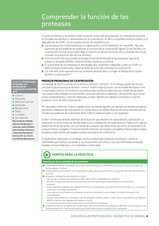 FUNCIÓN DE LAS PROTEASAS EN EL DIAGNÓSTICO DE HERIDAS | 4
Cuando se informa a los profesionales sanitarios acerca de las proteasas, es importante presentar
el concepto de equilibrio y desequilibrio en la cicatrización, es decir, el equilibrio entre la síntesis y la
degradación de la ME. Los principales puntos de enseñanza son:
■■ Las proteasas son importantes para la organización y la remodelación de nueva ME. Hay una
explosión de actividad de las proteasas al principio de la cicatrización aguda. En las heridas con
cicatrización normal, la actividad llega al máximo en los primeros dos días y después disminuye
a niveles muy bajos al cabo de una semana21
■■ Entre los estímulos que pueden prolongar la actividad elevada de las proteasas figuran la
presencia de tejido dañado, materia extraña, bacterias y biofilms
■■ Si la actividad de las proteasas es demasiado alta, empiezan a degradar y destruir la ME y a
dañar el tejido neoformado, dañan el lecho de la herida y retardan la cicatrización
■■ Las intervenciones que reducen las proteasas perjudiciales y corrigen el desequilibrio puede
facilitar la cicatrización24
.
PREDECIR PROBLEMAS DE CICATRIZACIÓN
Las heridas de difícil cicatrización se llaman a menudo "crónicas". Sin embargo, puede que no sea
una buena opción porque el término "crónico" implica larga duración y la necesidad de esperar a ver
si una herida cicatriza con lentitud. Los profesionales sanitarios saben que las heridas de pacientes
con ciertas enfermedades concomitantes, como por ejemplo la diabetes, o de pacientes que toman
ciertos medicamentos, como los esteroides, pueden identificarse desde el momento en que se
producen como de difícil cicatrización.
Por otra parte, el término "crónico" puede excluir las heridas agudas, por ejemplo las heridas quirúrgicas,
que tienen problemas de cicatrización. En consecuencia, se utilizan diversos términos para describir las
heridas que puede ser de cicatrización lenta o difícil (véase el Cuadro 1, a la izquierda).
Existen numerosos factores distintos de la duración que afectan a la capacidad de cicatrización. La
evaluación inicial de todas las heridas debe incluir la evaluación de estos factores (Tabla 2). El régimen
asistencial de los pacientes con una herida de cualquier tipo debe incluir, por tanto, el tratamiento de
cualquier factor corregible. El reconocimiento temprano de factores corregibles ofrece la oportunidad
de aplicar tratamientos que pueden acelerar el proceso de cicatrización.
Es igualmente importante, sin embargo, que los profesionales sanitarios reconozcan cuándo es
improbable que cicatrice una herida, p. ej., en pacientes con cáncer o con una enfermedad avanzada,
tratados con quimioterapia o con esteroides en dosis altas.
Comprender la función de las
proteasas
Cuadro 1: Terminología
de heridas con
problemas de
cicatrización (adaptado
de25
)
●● Crónica
●● Retrasada
●● Difícil de cicatrizar
●● Estancada
●● Recalcitrante
●● Difícil
●● Compleja
●● No responde
Para continuar el debate
sobre las heridas que no
cicatrizan, visite el Debate
sobre Heridas Crónicas en
el Wounds International
Journal, vol 1; ej. 2 (www.
woundsinternational.com).
•PUNTOS PARA LA PRÁCTICA
Importancia de la actividad de las proteasas
n	 La actividad elevada de las proteasas es el mejor marcador bioquímico disponible para predecir la mala cicatrización de
heridas agudas y crónicas
n	 Si la actividad de las proteasas y sus coeficientes son adecuados para la fase de la cicatrización, esta será más ordenada y
oportuna
n	 Se requiere investigación para identificar y aclarar
	 – qué nivel de actividad de las proteasas es adecuado durante el desbridamiento autolítico,
	 – por qué y en qué punto concreto de la trayectoria de cicatrización puede desequilibrarse la actividad de las
	 proteasas
	 – la actividad de las proteasas típica del estancamiento y la cicatrización para diferentes tipos de heridas, p. ej., las úlceras
de decúbito, las heridas vasculíticas
	 – cómo afectan a la actividad de las proteasas los factores del paciente, como la edad, los niveles hormonales y las
comorbilidades
	 – las relaciones sinérgicas y cronológicas entre las diferentes proteasas, esto es, cómo actúan conjuntamente las diferentes
MMPs y elastasas para degradar las proteínas de la ME
	 – el impacto de las aportaciones bacterianas en la actividad de las proteasas
n	 El establecimiento de un registro que recopile datos sobre la actividad de las proteasas en diferentes tipos de heridas en las
distintas etapas de la cicatrización proporcionaría datos útiles sobre el pronóstico de la cicatrización
 