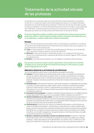 Las heridas que no cicatrizan a pesar de la corrección de las causas subyacentes, exclusión de
la infección y un tratamiento óptimo de la herida pueden permanecer en un estado inflamatorio
persistente con actividad elevada de las proteasas. El tratamiento de este tipo de heridas requiere
un enfoque sistemático y a menudo interdisciplinario que se centre en corregir la causa subyacente
de la inflamación. Conviene proporcionar asistencia en consonancia con los protocolos locales
adecuados que utilizan los principios básicos del tratamiento correcto de las heridas.
El uso de un diagnóstico analítico inmediato para la actividad de las proteasas puede ayudar al
profesional sanitario a utilizar terapias avanzadas al indicar claramente qué tratamientos son y
no son adecuados, y cuándo se debe iniciar y detener el tratamiento
Principios
Hay una serie de intervenciones que pueden reducir la actividad de las proteasas en una herida.
Los tres principios fundamentales para el tratamiento de las heridas en las que se sospeche una
actividad excesiva de las proteasas son:
■■ Tratar la causa subyacente y los factores que puedan agravar la herida, p. ej. la compresión,
aliviar la presión, corregir la isquemia y la nutrición deficiente
■■ Optimizar el lecho de la herida y el estado del paciente, p. ej., preparación del lecho de la
herida (incluso desbridamiento), tratamiento de heridas con presión negativa (TPN), modular
la carga bacteriana
■■ Modular la actividad de las proteasas, p.ej. con apósitos moduladores de las proteasas.
Hay que tener precaución cuando se utilicen equivalentes cutáneos/dérmicos en heridas
complejas que no cicatrizan donde la actividad de las proteasas es alta, porque se puede
producir degradación de la matriz
REDUCIR EL EXCESO DE LA ACTIVIDAD DE LAS PROTEASAS
Las técnicas siguientes pueden reducir la actividad de las proteasas en las heridas:
■■ Limpieza: la limpieza regular de las heridas puede ayudar a reducir la actividad de las proteasas al
eliminar los residuos superficiales que podrían actuar como estímulos inflamatorios. La limpieza
también puede ayudar a reducir la actividad de las proteasas eliminando el exudado que contiene
proteasas. Se esperan estudios que examinen los efectos de la limpieza sobre la actividad de las
proteasas
■■ Desbridamiento: la eliminación de escaras en cada cambio de apósito, o el desbridamiento quirúrgico
o cortante a intervalos adecuados, pueden ayudar a reducir la excesiva actividad de las proteasas
al eliminar el tejido necrótico y reducir la carga bacteriana que pueden actuar como estímulos
inflamatorios. Una vez más, se esperan estudios que examinen el efecto del desbridamiento sobre la
actividad de las proteasas
■■ Inactivadores de las proteasas: los apósitos moduladores de las proteasas (p. ej. el colágeno/celulosa
oxidada regenerada [COR]) que se unen a las proteasas (MMPs y elastasa) y las inactivan32,33
■■ Apósitos antisépticos (p. ej. yodo o plata): una reducción de los niveles bacterianos puede reducir la
actividad de las proteasas, limitando la producción de proteasas del huésped y bacterianas34
. Se ha
postulado que la plata también puede reducir la actividad de las MMPs al desplazar de las enzimas el
ion de zinc necesario para el funcionamiento de las MMPs35
■■ Antinflamatorios: la doxiciclina oral o tópica es un potente antinflamatorio y antimicrobiano que
inhibe la actividad de las proteasas36
; el tratamiento con esteroides tiene un efecto antinflamatorio
porque aumenta la expresión de las proteínas antinflamatorias y reduce la expresión de las proteínas
proinflamatorias. La experiencia de estos tratamientos hasta la fecha es principalmente en heridas
vasculíticas y en el pioderma gangrenoso. Se esperan estudios en otros tipos de heridas y el posible
uso de estos tratamientos en combinación
■■ Apósitos y dispositivos que absorben o extraen el exudado de la herida: los apósitos y materiales
absorbentes pueden reducir la actividad de las proteasas eliminando los exudados que contienen
proteasas37
, aunque esto todavía no se ha demostrado en un contexto clínico. Un efecto de la TPN
para la estimulación de la cicatrización puede ser la reducción de la actividad de las proteasas38,39
.
FUNCIÓN DE LAS PROTEASAS EN EL DIAGNÓSTICO DE HERIDAS | 8
•
Tratamiento de la actividad elevada
de las proteasas
•
 