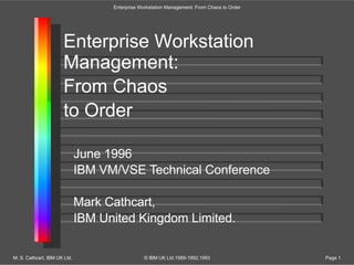 Enterprise Workstation
Management:
From Chaos
to Order
June 1996
IBM VM/VSE Technical Conference
Mark Cathcart,
IBM United Kingdom Limited.
Enterprise Workstation Management: From Chaos to Order
M. S. Cathcart, IBM UK Ltd. © IBM UK Ltd.1989-1992,1993 Page 1
 