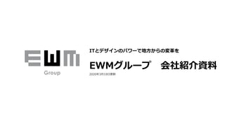 ITとデザインのパワーで地⽅からの変⾰を
EWMグループ 会社紹介資料
2020年3⽉19⽇更新
 