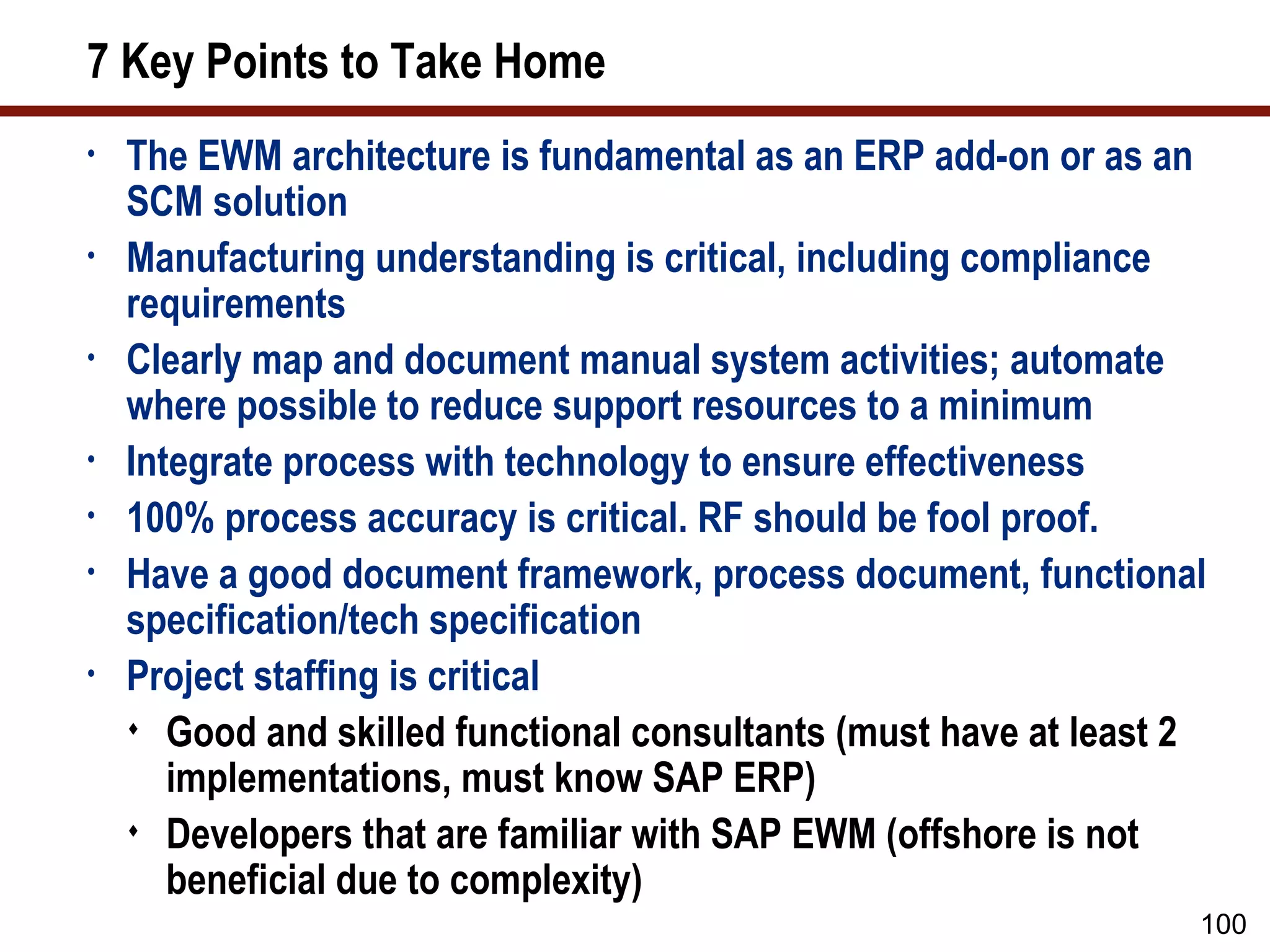 7 Key Points to Take Home
•   The EWM architecture is fundamental as an ERP add-on or as an
    SCM solution
•   Manufacturing understanding is critical, including compliance
    requirements
•   Clearly map and document manual system activities; automate
    where possible to reduce support resources to a minimum
•   Integrate process with technology to ensure effectiveness
•   100% process accuracy is critical. RF should be fool proof.
•   Have a good document framework, process document, functional
    specification/tech specification
•   Project staffing is critical
     Good and skilled functional consultants (must have at least 2
       implementations, must know SAP ERP)
     Developers that are familiar with SAP EWM (offshore is not
       beneficial due to complexity)
                                                                  100
 