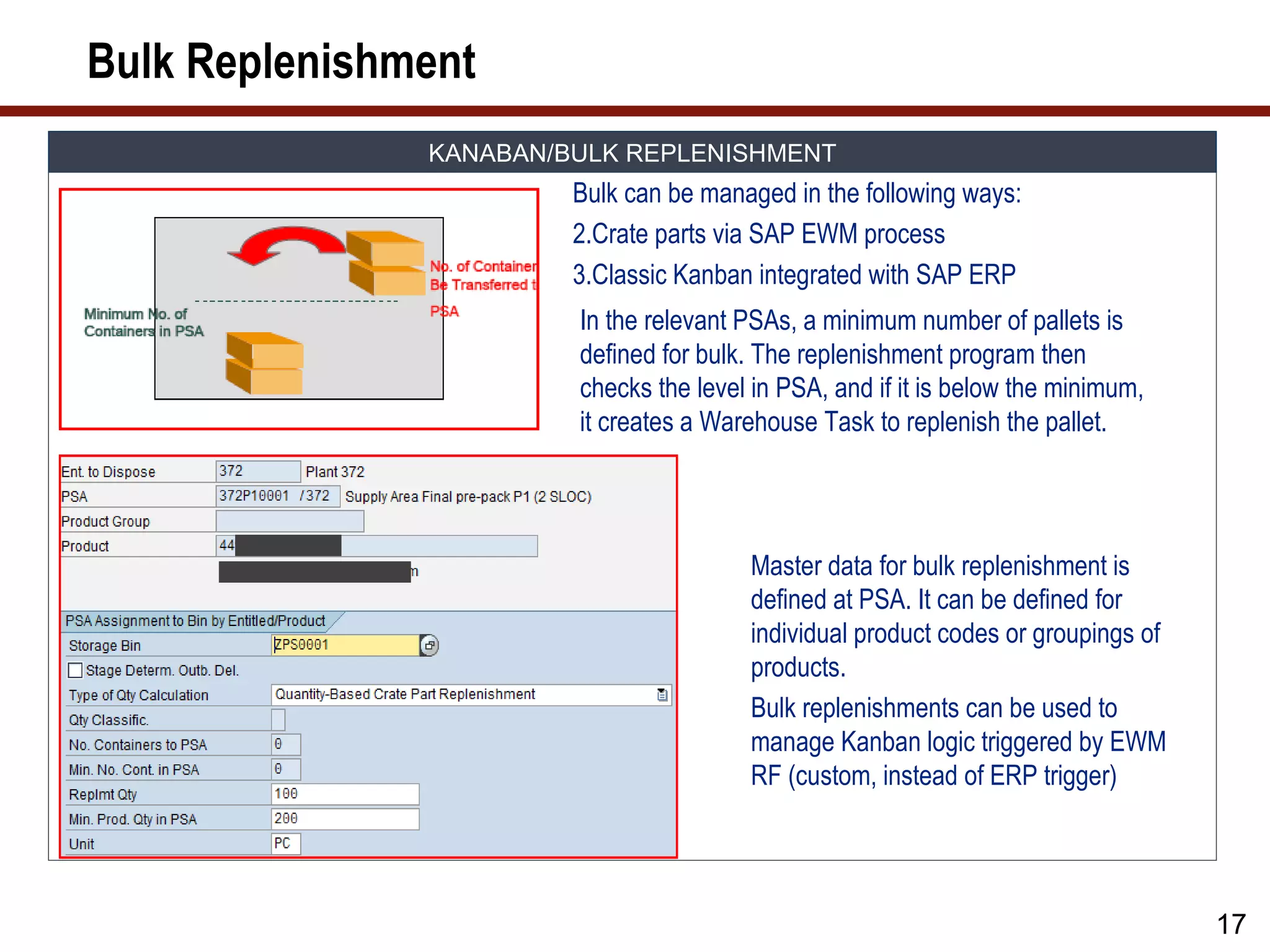Bulk Replenishment
               KANABAN/BULK REPLENISHMENT
                        Bulk can be managed in the following ways:
                        2.Crate parts via SAP EWM process
                        3.Classic Kanban integrated with SAP ERP
                        In the relevant PSAs, a minimum number of pallets is
                        defined for bulk. The replenishment program then
                        checks the level in PSA, and if it is below the minimum,
                        it creates a Warehouse Task to replenish the pallet.




                                        Master data for bulk replenishment is
                                        defined at PSA. It can be defined for
                                        individual product codes or groupings of
                                        products.
                                        Bulk replenishments can be used to
                                        manage Kanban logic triggered by EWM
                                        RF (custom, instead of ERP trigger)




                                                                                   17
 