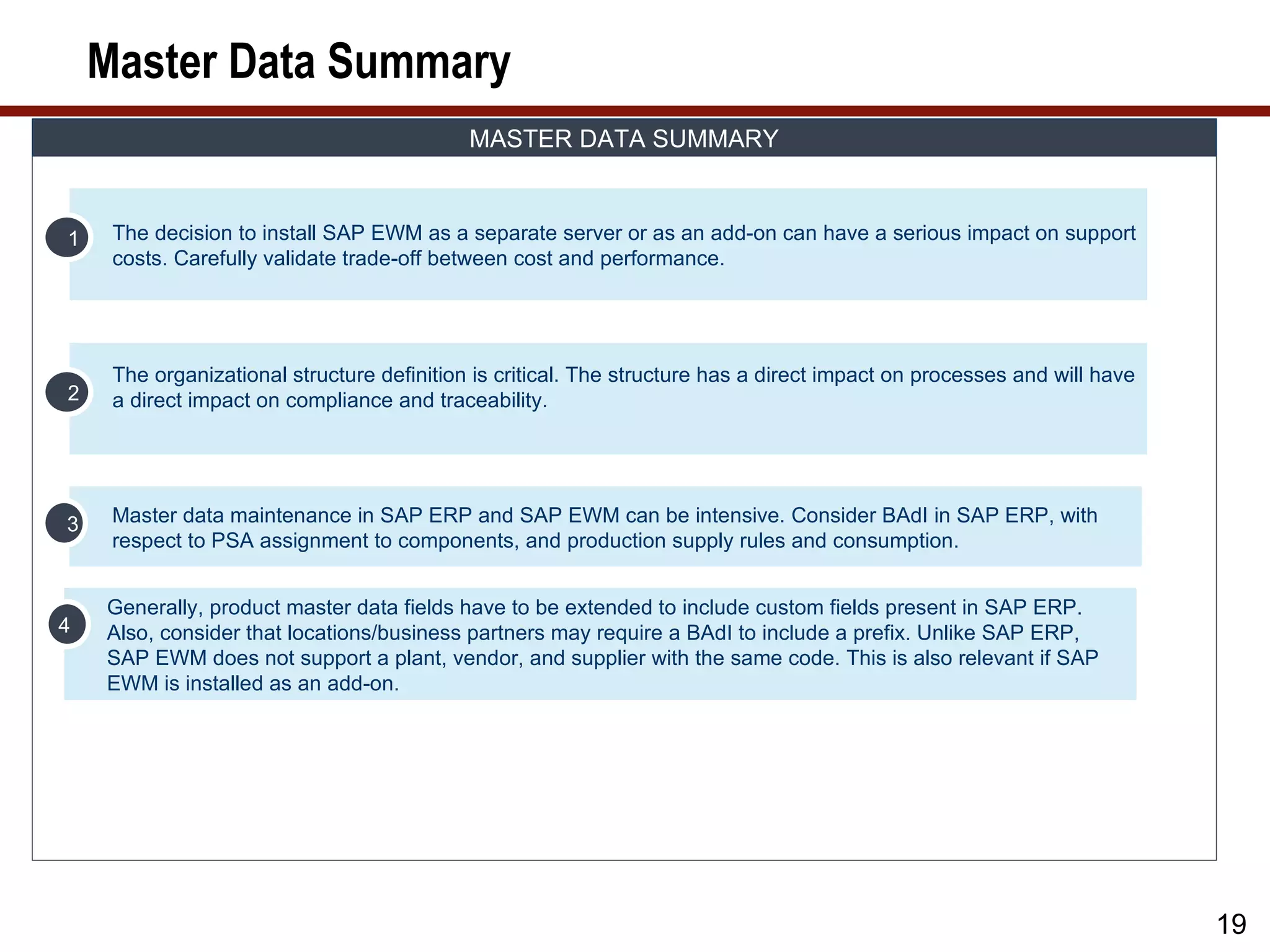 Master Data Summary
                                            MASTER DATA SUMMARY


1    The decision to install SAP EWM as a separate server or as an add-on can have a serious impact on support
     costs. Carefully validate trade-off between cost and performance.




     The organizational structure definition is critical. The structure has a direct impact on processes and will have
2    a direct impact on compliance and traceability.




3    Master data maintenance in SAP ERP and SAP EWM can be intensive. Consider BAdI in SAP ERP, with
     respect to PSA assignment to components, and production supply rules and consumption.


    Generally, product master data fields have to be extended to include custom fields present in SAP ERP.
4   Also, consider that locations/business partners may require a BAdI to include a prefix. Unlike SAP ERP,
    SAP EWM does not support a plant, vendor, and supplier with the same code. This is also relevant if SAP
    EWM is installed as an add-on.




                                                                                                                         19
 