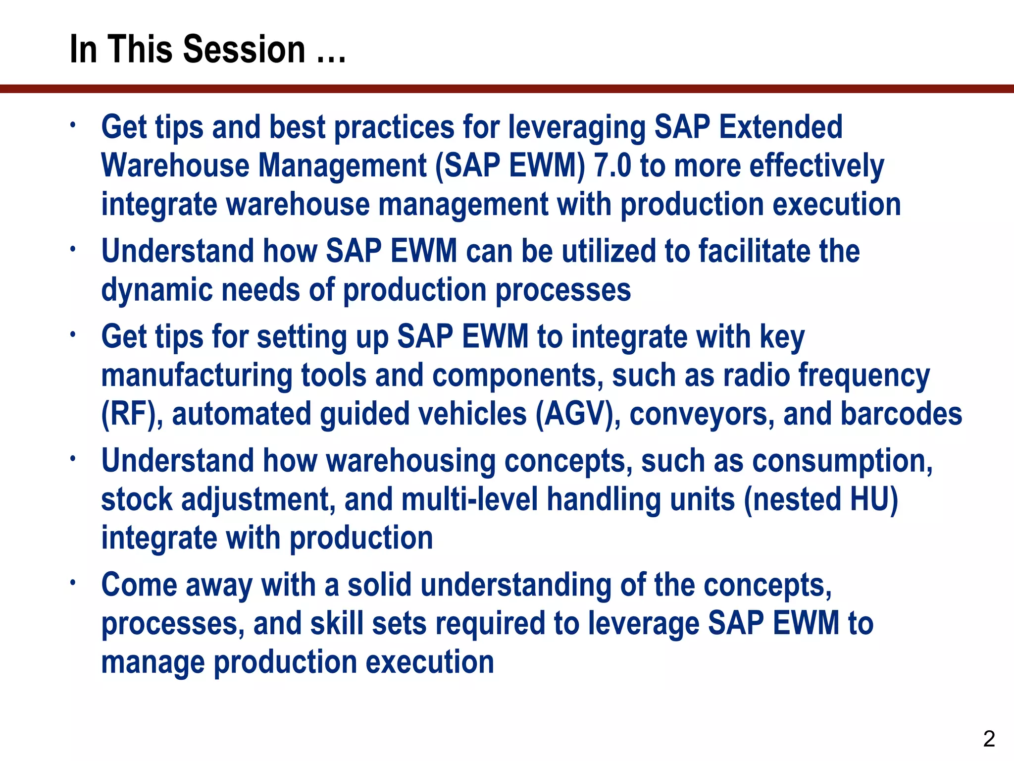 In This Session …
•   Get tips and best practices for leveraging SAP Extended
    Warehouse Management (SAP EWM) 7.0 to more effectively
    integrate warehouse management with production execution
•   Understand how SAP EWM can be utilized to facilitate the
    dynamic needs of production processes
•   Get tips for setting up SAP EWM to integrate with key
    manufacturing tools and components, such as radio frequency
    (RF), automated guided vehicles (AGV), conveyors, and barcodes
•   Understand how warehousing concepts, such as consumption,
    stock adjustment, and multi-level handling units (nested HU)
    integrate with production
•   Come away with a solid understanding of the concepts,
    processes, and skill sets required to leverage SAP EWM to
    manage production execution

                                                                     2
 