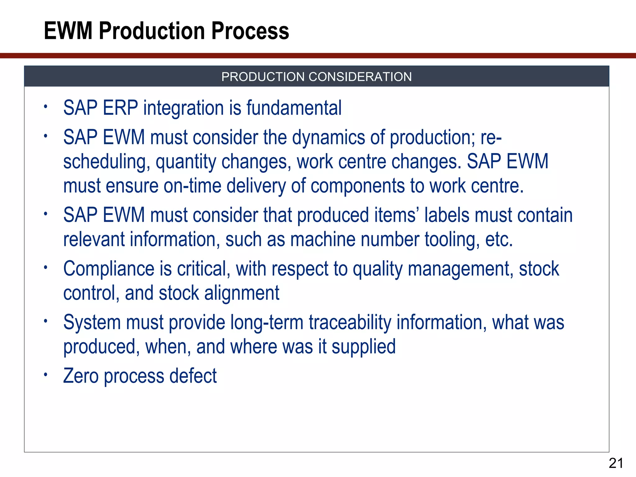 EWM Production Process
                        PRODUCTION CONSIDERATION

•   SAP ERP integration is fundamental
•   SAP EWM must consider the dynamics of production; re-
    scheduling, quantity changes, work centre changes. SAP EWM
    must ensure on-time delivery of components to work centre.
•   SAP EWM must consider that produced items’ labels must contain
    relevant information, such as machine number tooling, etc.
•   Compliance is critical, with respect to quality management, stock
    control, and stock alignment
•   System must provide long-term traceability information, what was
    produced, when, and where was it supplied
•   Zero process defect



                                                                        21
 