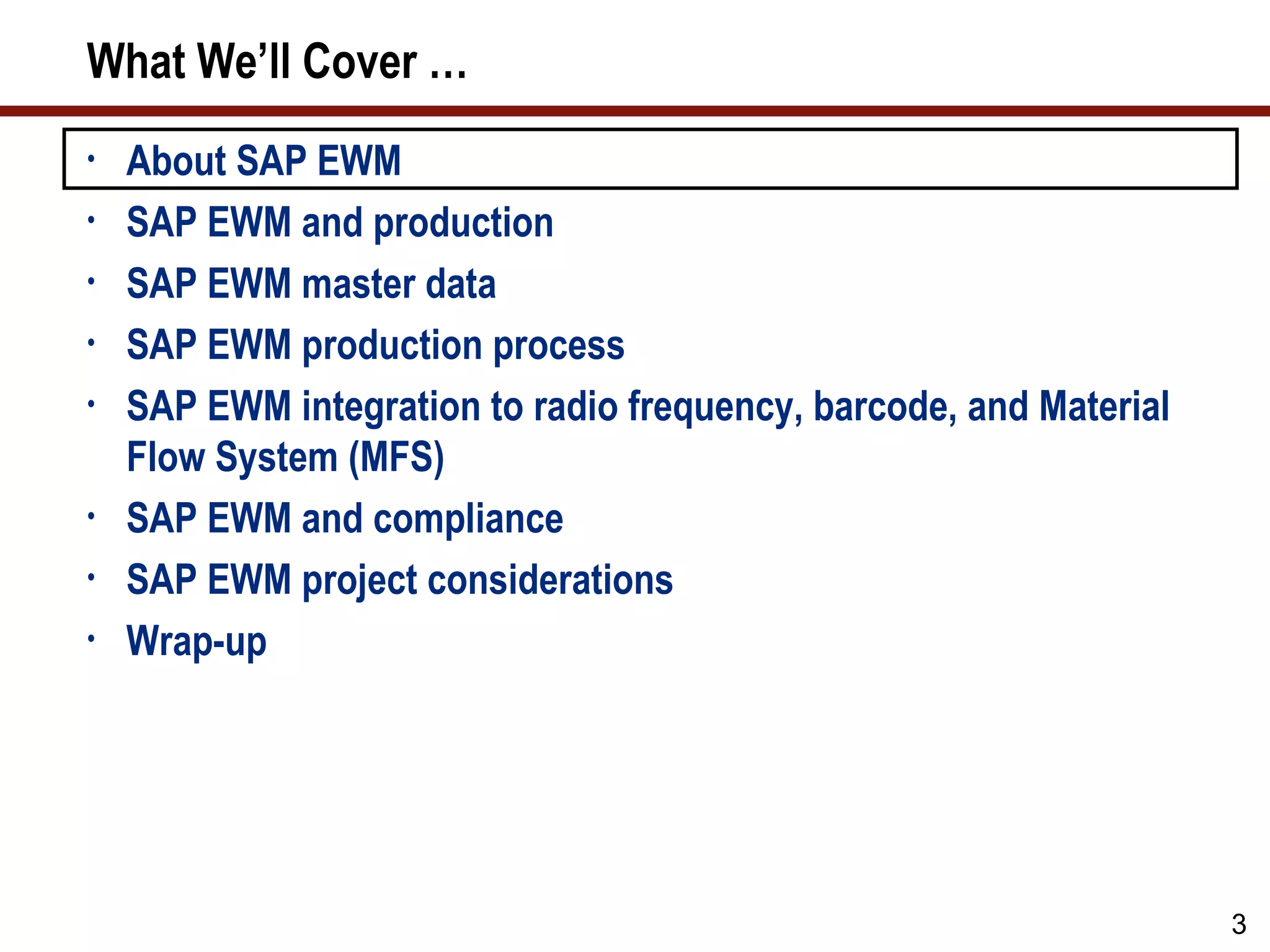 What We’ll Cover …
•   About SAP EWM
•   SAP EWM and production
•   SAP EWM master data
•   SAP EWM production process
•   SAP EWM integration to radio frequency, barcode, and Material
    Flow System (MFS)
•   SAP EWM and compliance
•   SAP EWM project considerations
•   Wrap-up




                                                                    3
 