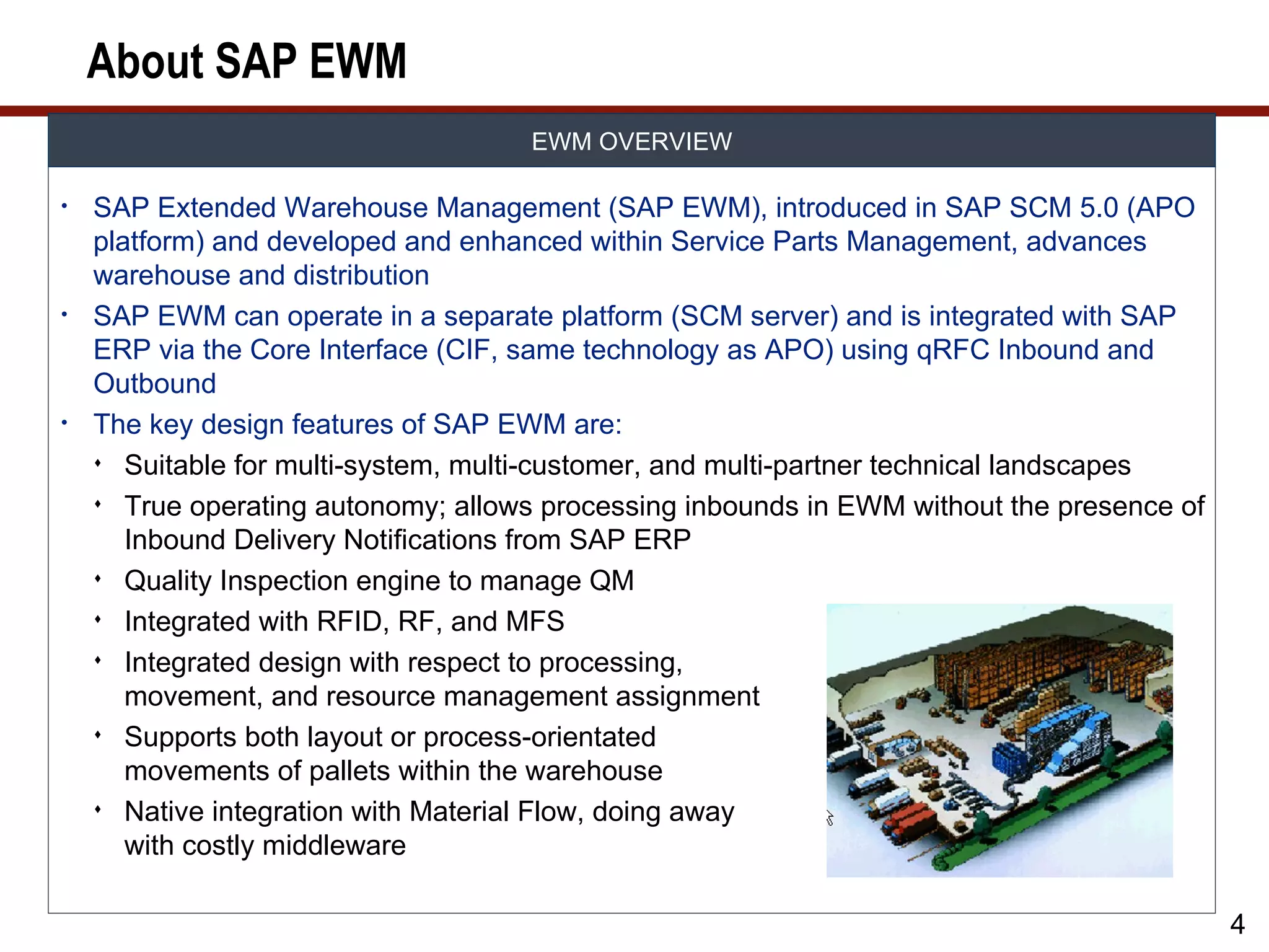 About SAP EWM
                                     EWM OVERVIEW

•   SAP Extended Warehouse Management (SAP EWM), introduced in SAP SCM 5.0 (APO
    platform) and developed and enhanced within Service Parts Management, advances
    warehouse and distribution
•   SAP EWM can operate in a separate platform (SCM server) and is integrated with SAP
    ERP via the Core Interface (CIF, same technology as APO) using qRFC Inbound and
    Outbound
•   The key design features of SAP EWM are:
     Suitable for multi-system, multi-customer, and multi-partner technical landscapes

     True operating autonomy; allows processing inbounds in EWM without the presence of
       Inbound Delivery Notifications from SAP ERP
     Quality Inspection engine to manage QM

     Integrated with RFID, RF, and MFS

     Integrated design with respect to processing,
       movement, and resource management assignment
     Supports both layout or process-orientated
       movements of pallets within the warehouse
     Native integration with Material Flow, doing away
       with costly middleware

                                                                                           4
 
