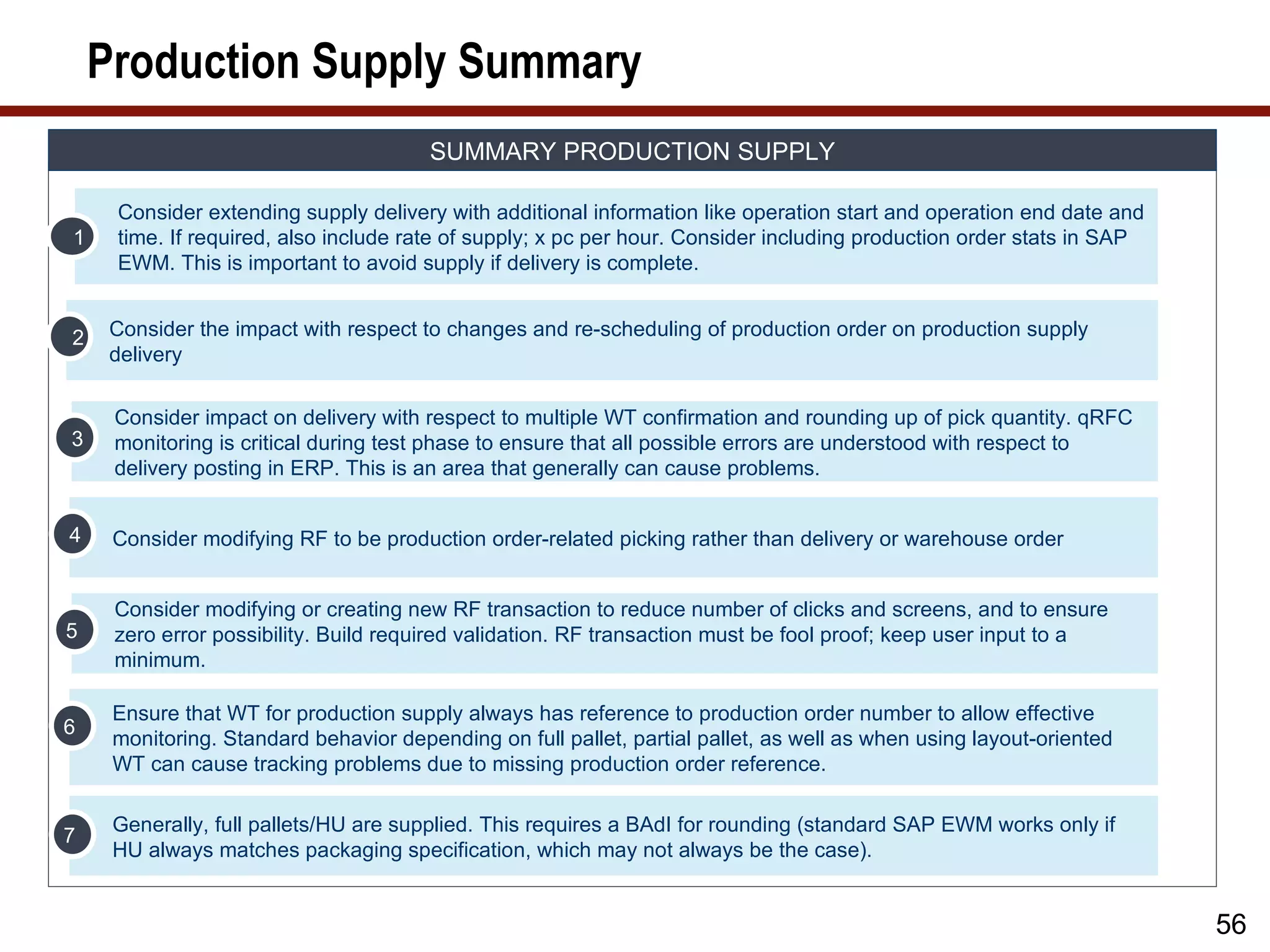 Production Supply Summary
                                       SUMMARY PRODUCTION SUPPLY

     Consider extending supply delivery with additional information like operation start and operation end date and
1    time. If required, also include rate of supply; x pc per hour. Consider including production order stats in SAP
     EWM. This is important to avoid supply if delivery is complete.


2    Consider the impact with respect to changes and re-scheduling of production order on production supply
     delivery

     Consider impact on delivery with respect to multiple WT confirmation and rounding up of pick quantity. qRFC
3    monitoring is critical during test phase to ensure that all possible errors are understood with respect to
     delivery posting in ERP. This is an area that generally can cause problems.


4    Consider modifying RF to be production order-related picking rather than delivery or warehouse order


     Consider modifying or creating new RF transaction to reduce number of clicks and screens, and to ensure
5    zero error possibility. Build required validation. RF transaction must be fool proof; keep user input to a
     minimum.

     Ensure that WT for production supply always has reference to production order number to allow effective
6
     monitoring. Standard behavior depending on full pallet, partial pallet, as well as when using layout-oriented
     WT can cause tracking problems due to missing production order reference.

     Generally, full pallets/HU are supplied. This requires a BAdI for rounding (standard SAP EWM works only if
7
     HU always matches packaging specification, which may not always be the case).


                                                                                                                       56
 