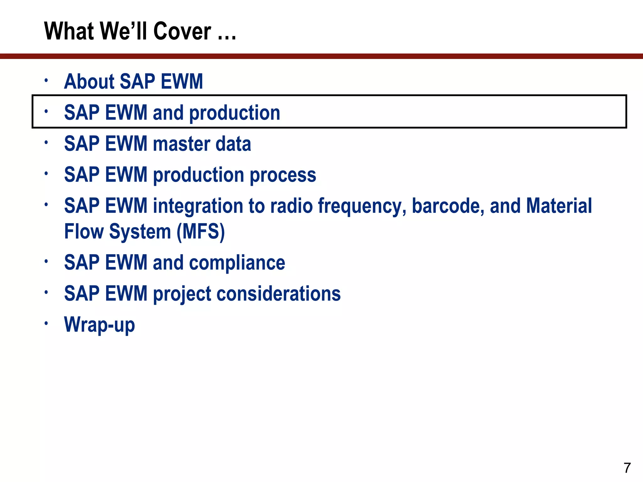 What We’ll Cover …
•   About SAP EWM
•   SAP EWM and production
•   SAP EWM master data
•   SAP EWM production process
•   SAP EWM integration to radio frequency, barcode, and Material
    Flow System (MFS)
•   SAP EWM and compliance
•   SAP EWM project considerations
•   Wrap-up




                                                                    7
 