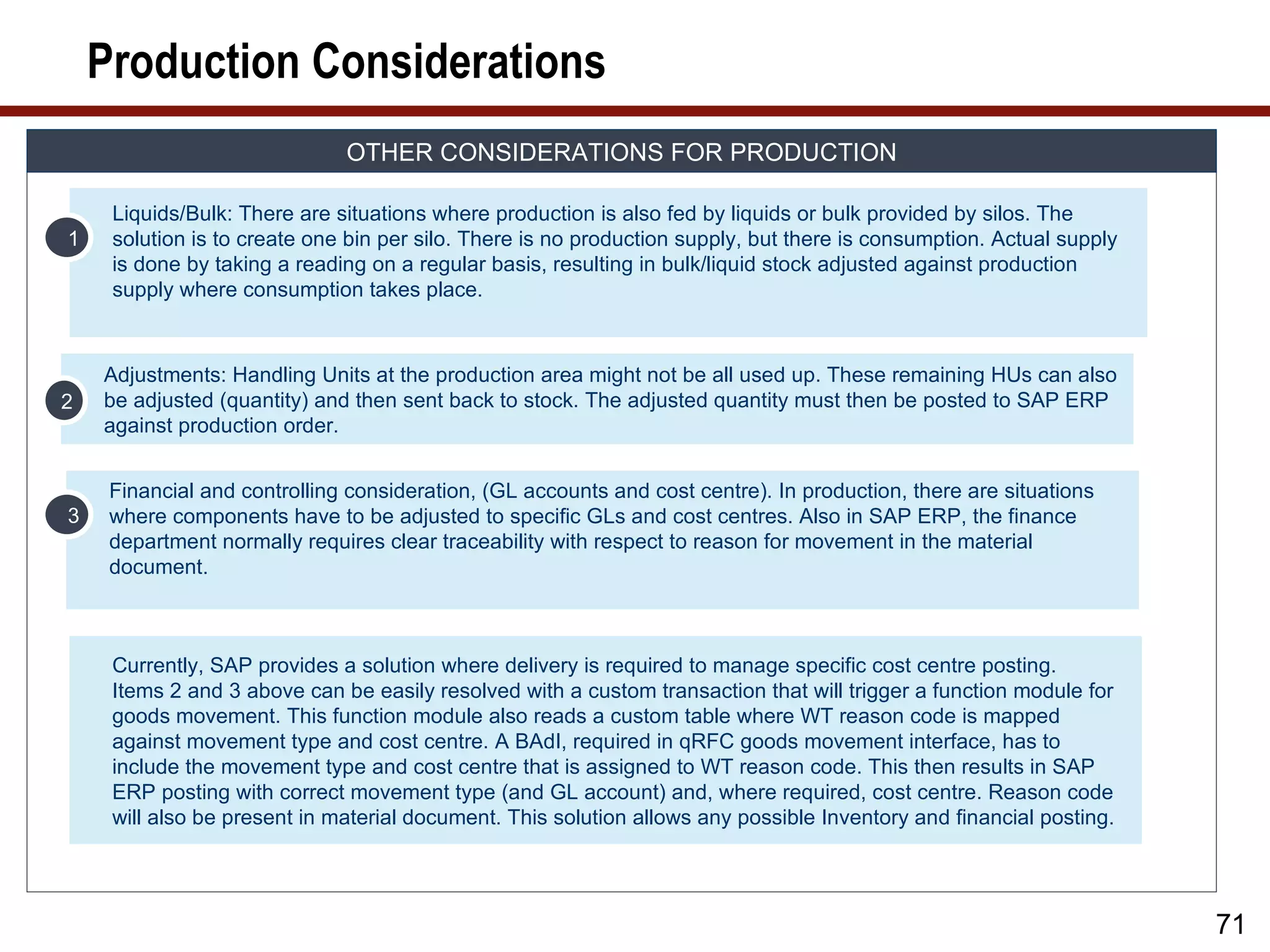 Production Considerations
                              OTHER CONSIDERATIONS FOR PRODUCTION

     Liquids/Bulk: There are situations where production is also fed by liquids or bulk provided by silos. The
1    solution is to create one bin per silo. There is no production supply, but there is consumption. Actual supply
     is done by taking a reading on a regular basis, resulting in bulk/liquid stock adjusted against production
     supply where consumption takes place.



    Adjustments: Handling Units at the production area might not be all used up. These remaining HUs can also
2   be adjusted (quantity) and then sent back to stock. The adjusted quantity must then be posted to SAP ERP
    against production order.


     Financial and controlling consideration, (GL accounts and cost centre). In production, there are situations
3    where components have to be adjusted to specific GLs and cost centres. Also in SAP ERP, the finance
     department normally requires clear traceability with respect to reason for movement in the material
     document.



     Currently, SAP provides a solution where delivery is required to manage specific cost centre posting.
     Items 2 and 3 above can be easily resolved with a custom transaction that will trigger a function module for
     goods movement. This function module also reads a custom table where WT reason code is mapped
     against movement type and cost centre. A BAdI, required in qRFC goods movement interface, has to
     include the movement type and cost centre that is assigned to WT reason code. This then results in SAP
     ERP posting with correct movement type (and GL account) and, where required, cost centre. Reason code
     will also be present in material document. This solution allows any possible Inventory and financial posting.




                                                                                                                      71
 
