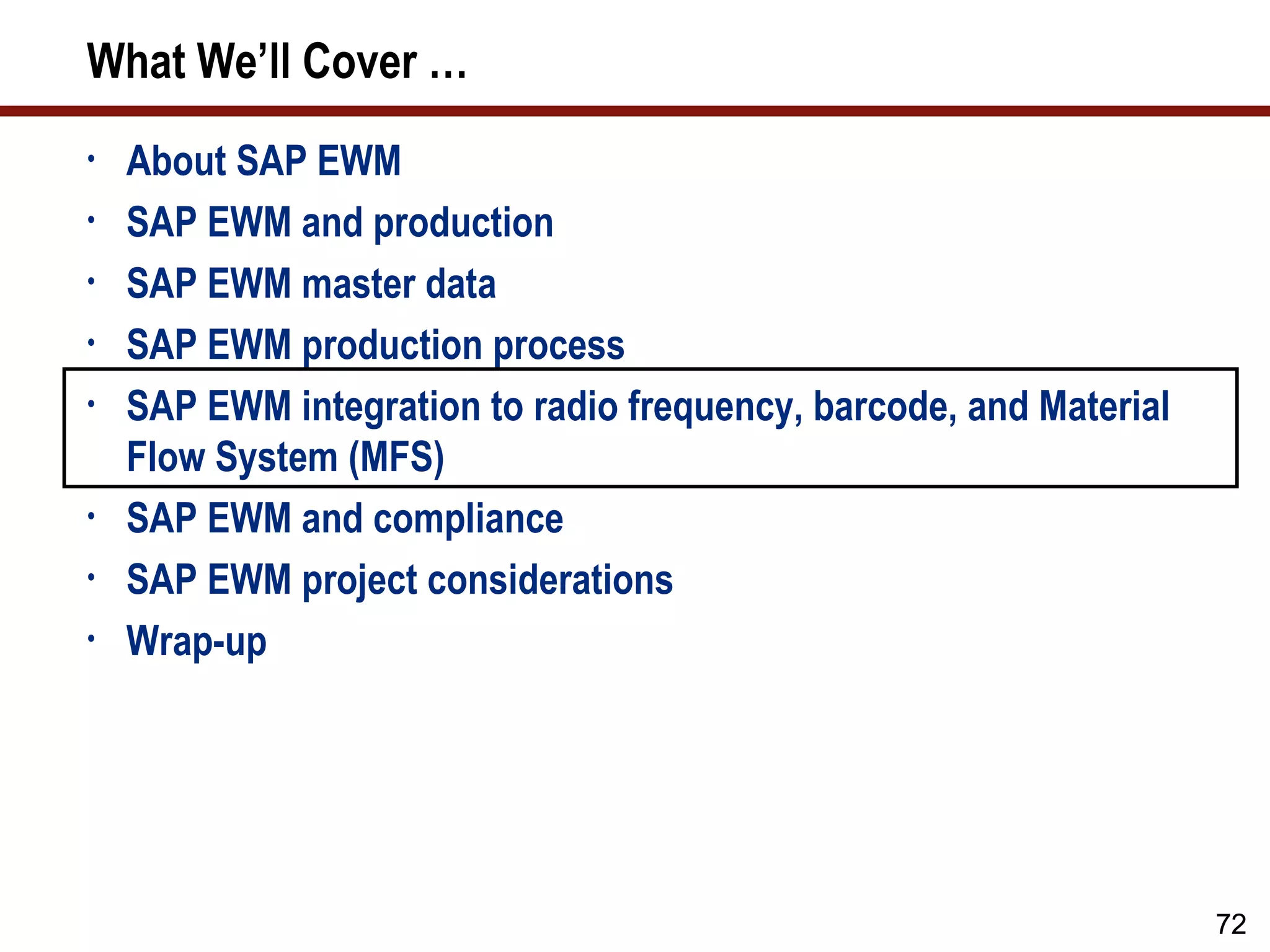 What We’ll Cover …
•   About SAP EWM
•   SAP EWM and production
•   SAP EWM master data
•   SAP EWM production process
•   SAP EWM integration to radio frequency, barcode, and Material
    Flow System (MFS)
•   SAP EWM and compliance
•   SAP EWM project considerations
•   Wrap-up




                                                                    72
 