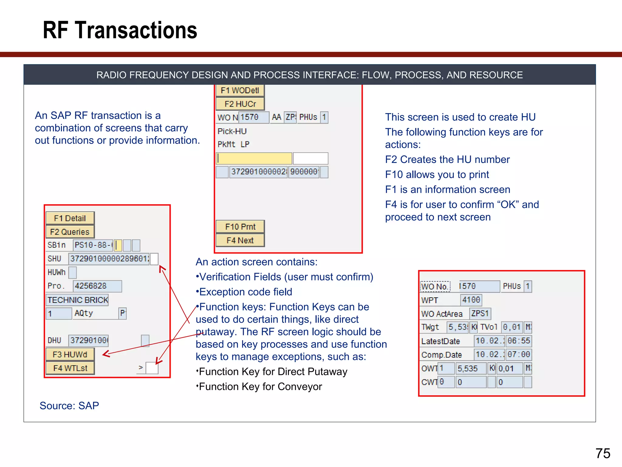RF Transactions
             RADIO FREQUENCY DESIGN AND PROCESS INTERFACE: FLOW, PROCESS, AND RESOURCE



An SAP RF transaction is a                                                This screen is used to create HU
combination of screens that carry                                         The following function keys are for
out functions or provide information.                                     actions:
                                                                          F2 Creates the HU number
                                                                          F10 allows you to print
                                                                          F1 is an information screen
                                                                          F4 is for user to confirm “OK” and
                                                                          proceed to next screen



                                   An action screen contains:
                                   •Verification Fields (user must confirm)
                                   •Exception code field
                                   •Function keys: Function Keys can be
                                   used to do certain things, like direct
                                   putaway. The RF screen logic should be
                                   based on key processes and use function
                                   keys to manage exceptions, such as:
                                   Function Key for Direct Putaway

                                   Function Key for Conveyor

 Source: SAP



                                                                                                                75
 