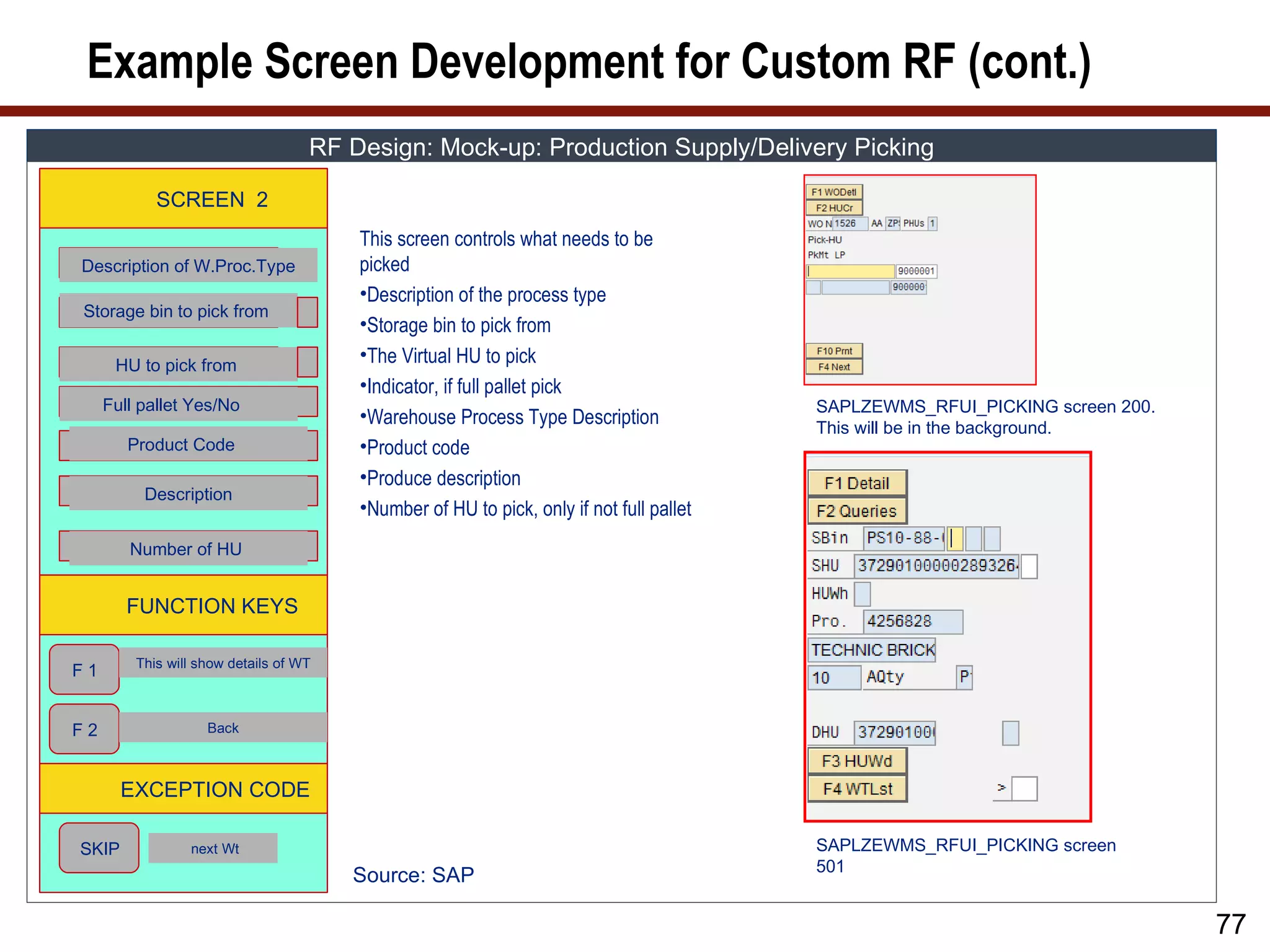 Example Screen Development for Custom RF (cont.)
                                    RF Design: Mock-up: Production Supply/Delivery Picking

            SCREEN 2
                                        This screen controls what needs to be
Description of W.Proc.Type              picked
                                        •Description of the process type
Storage bin to pick from
                                        •Storage bin to pick from
      HU to pick from
                                        •The Virtual HU to pick
                                        •Indicator, if full pallet pick
     Full pallet Yes/No                                                                  SAPLZEWMS_RFUI_PICKING screen 200.
                                        •Warehouse Process Type Description
                                                                                         This will be in the background.
        Product Code                    •Product code
                                        •Produce description
          Description
                                        •Number of HU to pick, only if not full pallet
        Number of HU


        FUNCTION KEYS

         This will show details of WT
F1


F2                  Back



       EXCEPTION CODE

SKIP             next Wt                                                                 SAPLZEWMS_RFUI_PICKING screen
                                                                                         501
                                        Source: SAP

                                                                                                                              77
 