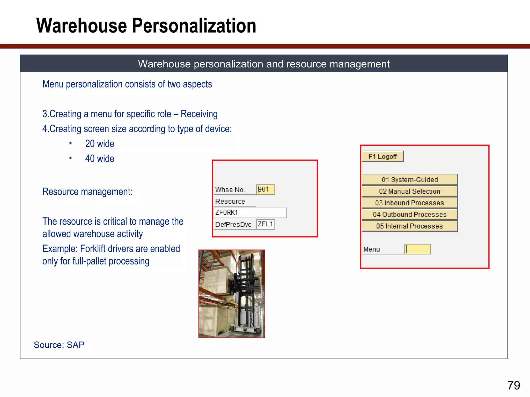 Warehouse Personalization
                          Warehouse personalization and resource management
 Menu personalization consists of two aspects

 3.Creating a menu for specific role – Receiving
 4.Creating screen size according to type of device:
       • 20 wide
       • 40 wide


 Resource management:

 The resource is critical to manage the
 allowed warehouse activity
 Example: Forklift drivers are enabled
 only for full-pallet processing




Source: SAP



                                                                              79
 