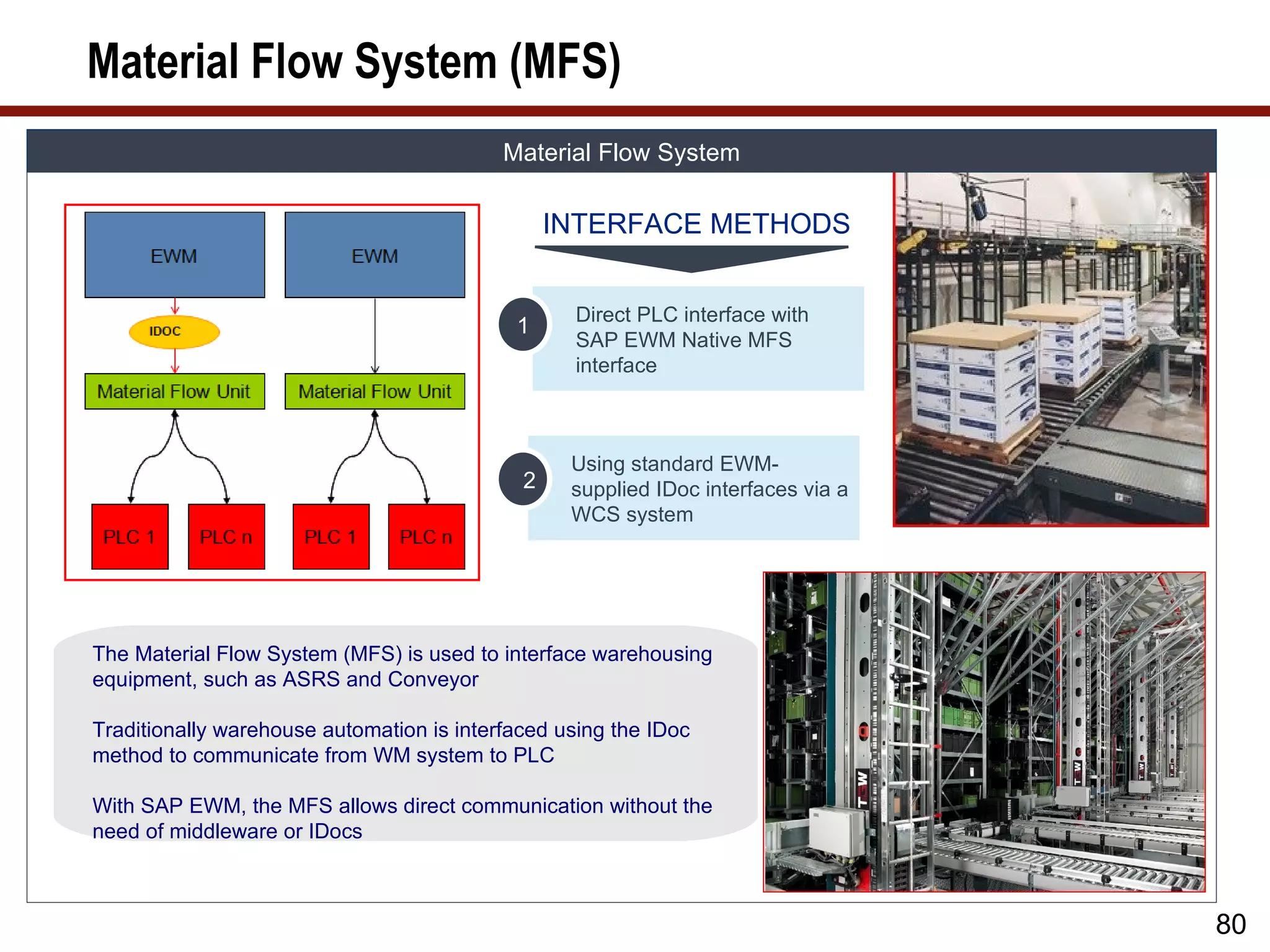 Material Flow System (MFS)
                                           Material Flow System

                                                 INTERFACE METHODS


                                                  Direct PLC interface with
                                            1
                                                  SAP EWM Native MFS
                                                  interface



                                                  Using standard EWM-
                                             2    supplied IDoc interfaces via a
                                                  WCS system




The Material Flow System (MFS) is used to interface warehousing
equipment, such as ASRS and Conveyor

Traditionally warehouse automation is interfaced using the IDoc
method to communicate from WM system to PLC

With SAP EWM, the MFS allows direct communication without the
need of middleware or IDocs



                                                                                   80
 
