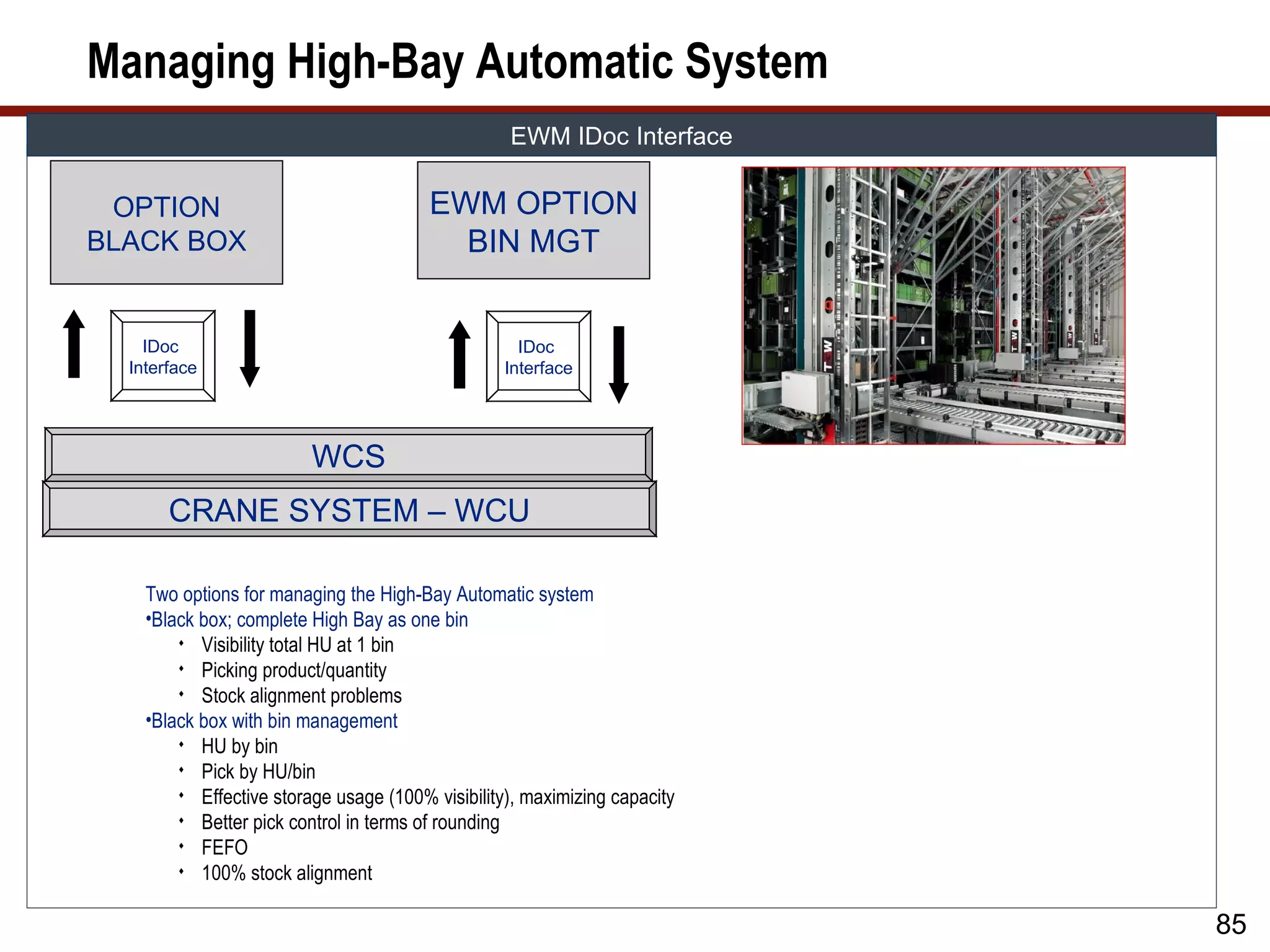 Managing High-Bay Automatic System
                                                  EWM IDoc Interface

 OPTION                                 EWM OPTION
BLACK BOX                                 BIN MGT


    IDoc                                            IDoc
  Interface                                       Interface




                         WCS
       CRANE SYSTEM – WCU

    Two options for managing the High-Bay Automatic system
    •Black box; complete High Bay as one bin
         Visibility total HU at 1 bin
         Picking product/quantity
         Stock alignment problems
    •Black box with bin management
         HU by bin
         Pick by HU/bin
         Effective storage usage (100% visibility), maximizing capacity
         Better pick control in terms of rounding
         FEFO
         100% stock alignment


                                                                           85
 