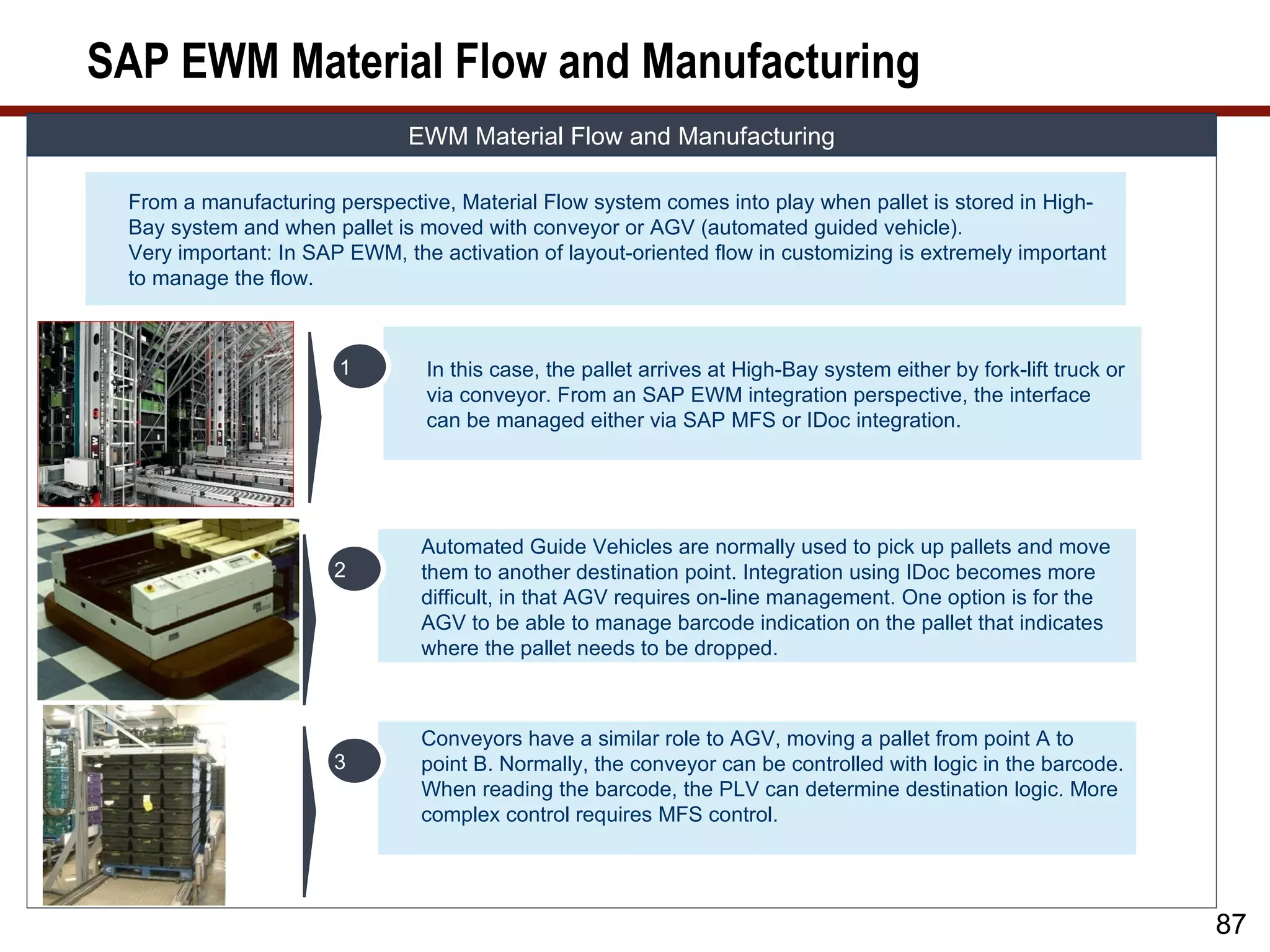 SAP EWM Material Flow and Manufacturing
                              EWM Material Flow and Manufacturing

 From a manufacturing perspective, Material Flow system comes into play when pallet is stored in High-
 Bay system and when pallet is moved with conveyor or AGV (automated guided vehicle).
 Very important: In SAP EWM, the activation of layout-oriented flow in customizing is extremely important
 to manage the flow.



                       1        In this case, the pallet arrives at High-Bay system either by fork-lift truck or
                                via conveyor. From an SAP EWM integration perspective, the interface
                                can be managed either via SAP MFS or IDoc integration.




                                Automated Guide Vehicles are normally used to pick up pallets and move
                      2         them to another destination point. Integration using IDoc becomes more
                                difficult, in that AGV requires on-line management. One option is for the
                                AGV to be able to manage barcode indication on the pallet that indicates
                                where the pallet needs to be dropped.



                                Conveyors have a similar role to AGV, moving a pallet from point A to
                      3         point B. Normally, the conveyor can be controlled with logic in the barcode.
                                When reading the barcode, the PLV can determine destination logic. More
                                complex control requires MFS control.




                                                                                                                   87
 