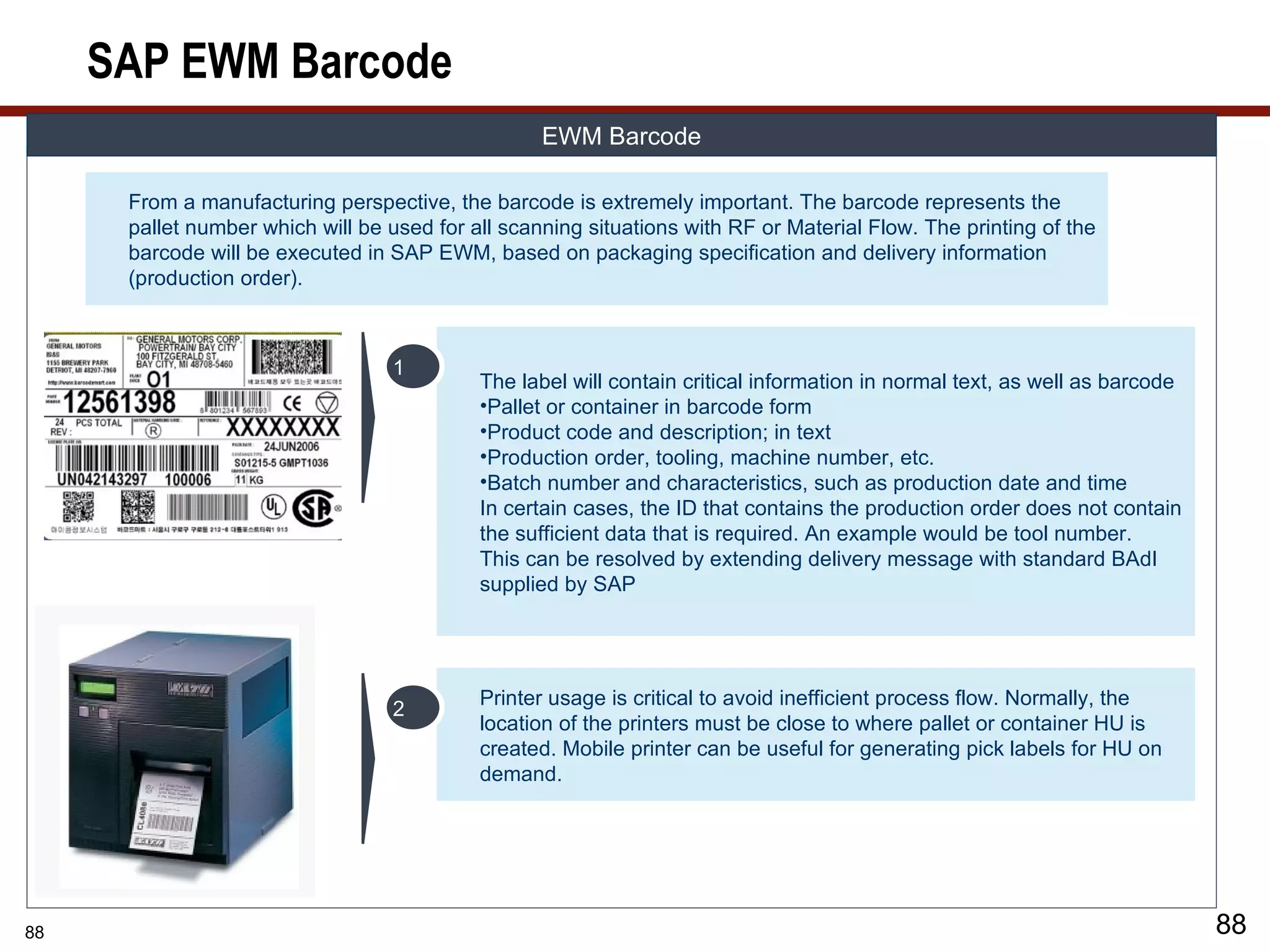 SAP EWM Barcode
                                                   EWM Barcode

      From a manufacturing perspective, the barcode is extremely important. The barcode represents the
      pallet number which will be used for all scanning situations with RF or Material Flow. The printing of the
      barcode will be executed in SAP EWM, based on packaging specification and delivery information
      (production order).



                                  1
                                            The label will contain critical information in normal text, as well as barcode
                                            •Pallet or container in barcode form
                                            •Product code and description; in text
                                            •Production order, tooling, machine number, etc.
                                            •Batch number and characteristics, such as production date and time
                                            In certain cases, the ID that contains the production order does not contain
                                            the sufficient data that is required. An example would be tool number.
                                            This can be resolved by extending delivery message with standard BAdI
                                            supplied by SAP




                                            Printer usage is critical to avoid inefficient process flow. Normally, the
                                  2
                                            location of the printers must be close to where pallet or container HU is
                                            created. Mobile printer can be useful for generating pick labels for HU on
                                            demand.




88                                                                                                                           88
 