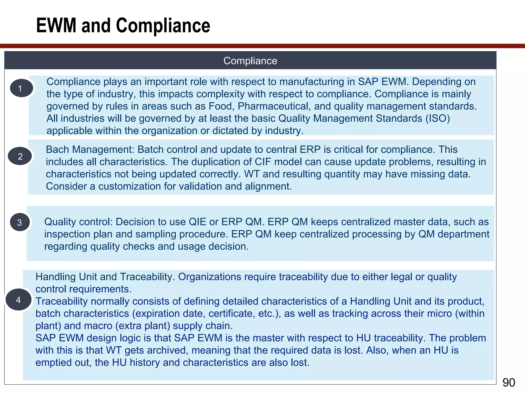 EWM and Compliance
                                                Compliance

      Compliance plays an important role with respect to manufacturing in SAP EWM. Depending on
1
      the type of industry, this impacts complexity with respect to compliance. Compliance is mainly
      governed by rules in areas such as Food, Pharmaceutical, and quality management standards.
      All industries will be governed by at least the basic Quality Management Standards (ISO)
      applicable within the organization or dictated by industry.
      Bach Management: Batch control and update to central ERP is critical for compliance. This
2
      includes all characteristics. The duplication of CIF model can cause update problems, resulting in
      characteristics not being updated correctly. WT and resulting quantity may have missing data.
      Consider a customization for validation and alignment.


3     Quality control: Decision to use QIE or ERP QM. ERP QM keeps centralized master data, such as
      inspection plan and sampling procedure. ERP QM keep centralized processing by QM department
      regarding quality checks and usage decision.

    Handling Unit and Traceability. Organizations require traceability due to either legal or quality
    control requirements.
4   Traceability normally consists of defining detailed characteristics of a Handling Unit and its product,
    batch characteristics (expiration date, certificate, etc.), as well as tracking across their micro (within
    plant) and macro (extra plant) supply chain.
    SAP EWM design logic is that SAP EWM is the master with respect to HU traceability. The problem
    with this is that WT gets archived, meaning that the required data is lost. Also, when an HU is
    emptied out, the HU history and characteristics are also lost.

                                                                                                                 90
 