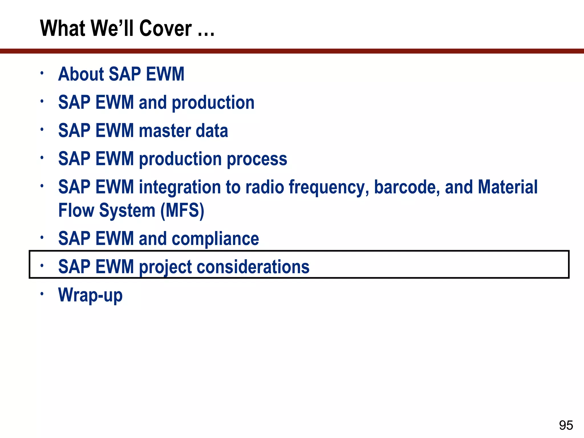 What We’ll Cover …
•   About SAP EWM
•   SAP EWM and production
•   SAP EWM master data
•   SAP EWM production process
•   SAP EWM integration to radio frequency, barcode, and Material
    Flow System (MFS)
•   SAP EWM and compliance
•   SAP EWM project considerations
•   Wrap-up




                                                                    95
 