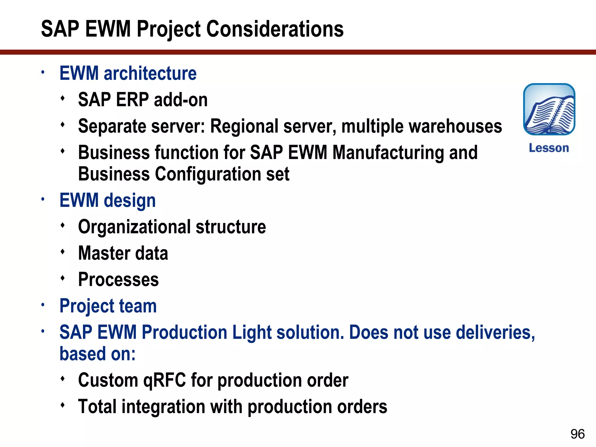 SAP EWM Project Considerations
•   EWM architecture
     SAP ERP add-on
     Separate server: Regional server, multiple warehouses
     Business function for SAP EWM Manufacturing and
      Business Configuration set
•   EWM design
     Organizational structure
     Master data
     Processes
•   Project team
•   SAP EWM Production Light solution. Does not use deliveries,
    based on:
     Custom qRFC for production order
     Total integration with production orders

                                                                  96
 