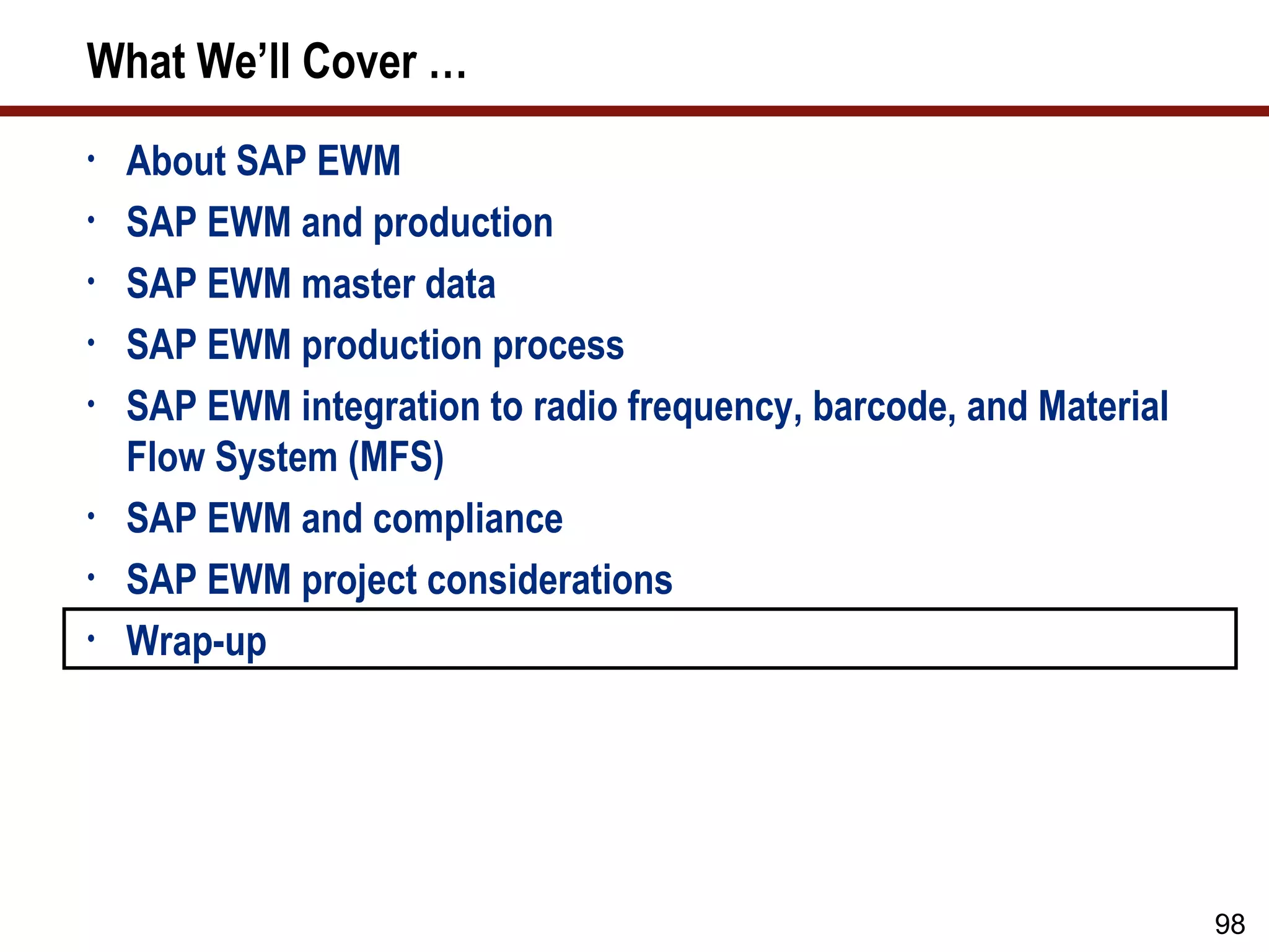 What We’ll Cover …
•   About SAP EWM
•   SAP EWM and production
•   SAP EWM master data
•   SAP EWM production process
•   SAP EWM integration to radio frequency, barcode, and Material
    Flow System (MFS)
•   SAP EWM and compliance
•   SAP EWM project considerations
•   Wrap-up




                                                                    98
 