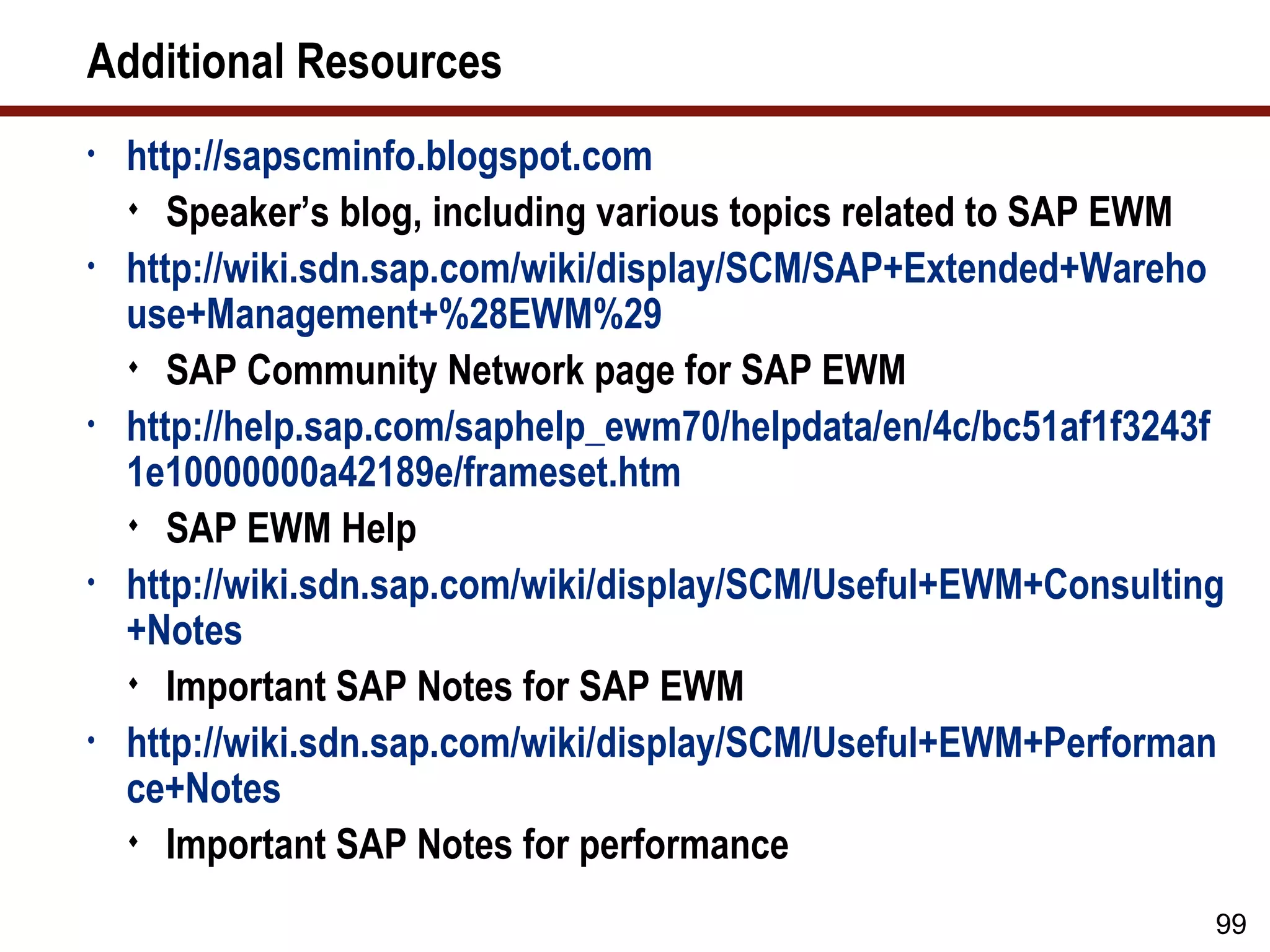 Additional Resources
•   http://sapscminfo.blogspot.com
     Speaker’s blog, including various topics related to SAP EWM
•   http://wiki.sdn.sap.com/wiki/display/SCM/SAP+Extended+Wareho
    use+Management+%28EWM%29
     SAP Community Network page for SAP EWM
•   http://help.sap.com/saphelp_ewm70/helpdata/en/4c/bc51af1f3243f
    1e10000000a42189e/frameset.htm
     SAP EWM Help
•   http://wiki.sdn.sap.com/wiki/display/SCM/Useful+EWM+Consulting
    +Notes
     Important SAP Notes for SAP EWM
•   http://wiki.sdn.sap.com/wiki/display/SCM/Useful+EWM+Performan
    ce+Notes
     Important SAP Notes for performance

                                                                 99
 
