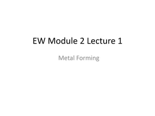 EW Module 2 Lecture 1
Metal Forming
 