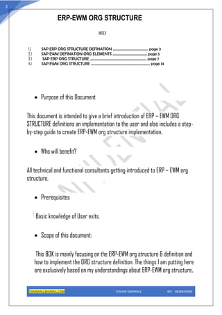 ERP-EWM ORG STRUCTURE
TDANWALE@GMAIL.COM TUSHAR DANWALE NO - 8830635400
2
INDEX
1.) SAP ERP ORG STRUCTURE DEFINATION …………………………………. page 3
2.) SAP EWM DEFINATION ORG ELEMENTS ………………………………… page 5
3.) SAP ERP ORG STRUCTURE ………………………………………………………. page 7
4.) SAP EWM ORG STRUCTURE …………………………………………………………. page 14
• Purpose of this Document
This document is intended to give a brief introduction of ERP – EWM ORG
STRUCTURE definitions an implementation to the user and also includes a step-
by-step guide to create ERP-EWM org structure implementation.
• Who will benefit?
All technical and functional consultants getting introduced to ERP – EWM org
structure.
• Prerequisites
Basic knowledge of User exits.
• Scope of this document:
This BOK is mainly focusing on the ERP-EWM org structure & definition and
how to implement the ORG structure definition. The things I am putting here
are exclusively based on my understandings about ERP-EWM org structure.
 