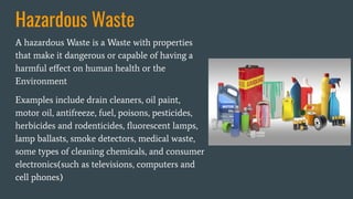 Hazardous Waste
A hazardous Waste is a Waste with properties
that make it dangerous or capable of having a
harmful eﬀect on human health or the
Environment
Examples include drain cleaners, oil paint,
motor oil, antifreeze, fuel, poisons, pesticides,
herbicides and rodenticides, ﬂuorescent lamps,
lamp ballasts, smoke detectors, medical waste,
some types of cleaning chemicals, and consumer
electronics(such as televisions, computers and
cell phones)
 