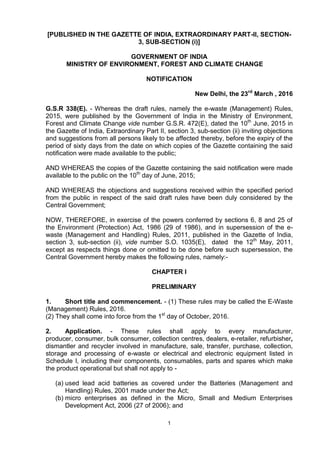 1
[PUBLISHED IN THE GAZETTE OF INDIA, EXTRAORDINARY PART-II, SECTION-
3, SUB-SECTION (i)]
GOVERNMENT OF INDIA
MINISTRY OF ENVIRONMENT, FOREST AND CLIMATE CHANGE
NOTIFICATION
New Delhi, the 23rd
March , 2016
G.S.R 338(E). - Whereas the draft rules, namely the e-waste (Management) Rules,
2015, were published by the Government of India in the Ministry of Environment,
Forest and Climate Change vide number G.S.R. 472(E), dated the 10th
June, 2015 in
the Gazette of India, Extraordinary Part II, section 3, sub-section (ii) inviting objections
and suggestions from all persons likely to be affected thereby, before the expiry of the
period of sixty days from the date on which copies of the Gazette containing the said
notification were made available to the public;
AND WHEREAS the copies of the Gazette containing the said notification were made
available to the public on the 10th
day of June, 2015;
AND WHEREAS the objections and suggestions received within the specified period
from the public in respect of the said draft rules have been duly considered by the
Central Government;
NOW, THEREFORE, in exercise of the powers conferred by sections 6, 8 and 25 of
the Environment (Protection) Act, 1986 (29 of 1986), and in supersession of the e-
waste (Management and Handling) Rules, 2011, published in the Gazette of India,
section 3, sub-section (ii), vide number S.O. 1035(E), dated the 12th
May, 2011,
except as respects things done or omitted to be done before such supersession, the
Central Government hereby makes the following rules, namely:-
CHAPTER I
PRELIMINARY
1. Short title and commencement. - (1) These rules may be called the E-Waste
(Management) Rules, 2016.
(2) They shall come into force from the 1st
day of October, 2016.
2. Application. - These rules shall apply to every manufacturer,
producer, consumer, bulk consumer, collection centres, dealers, e-retailer, refurbisher,
dismantler and recycler involved in manufacture, sale, transfer, purchase, collection,
storage and processing of e-waste or electrical and electronic equipment listed in
Schedule I, including their components, consumables, parts and spares which make
the product operational but shall not apply to -
(a) used lead acid batteries as covered under the Batteries (Management and
Handling) Rules, 2001 made under the Act;
(b) micro enterprises as defined in the Micro, Small and Medium Enterprises
Development Act, 2006 (27 of 2006); and
 