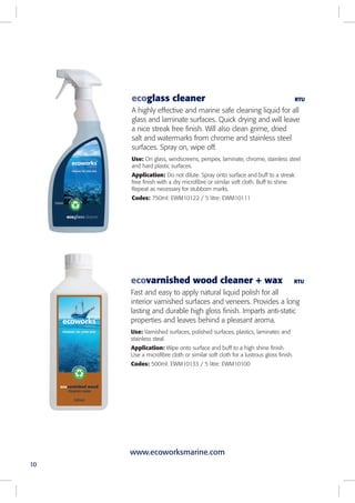 10
ecoglass cleaner RTU
A highly effective and marine safe cleaning liquid for all
glass and laminate surfaces. Quick drying and will leave
a nice streak free finish. Will also clean grime, dried
salt and watermarks from chrome and stainless steel
surfaces. Spray on, wipe off.
Use: On glass, windscreens, perspex, laminate, chrome, stainless steel
and hard plastic surfaces.
Application: Do not dilute. Spray onto surface and buff to a streak
free finish with a dry microfibre or similar soft cloth. Buff to shine.
Repeat as necessary for stubborn marks.
Codes: 750ml: EWM10122 / 5 litre: EWM10111
ecovarnished wood cleaner + wax RTU
Fast and easy to apply natural liquid polish for all
interior varnished surfaces and veneers. Provides a long
lasting and durable high gloss finish. Imparts anti-static
properties and leaves behind a pleasant aroma.
Use: Varnished surfaces, polished surfaces, plastics, laminates and
stainless steal.
Application: Wipe onto surface and buff to a high shine finish.
Use a microfibre cloth or similar soft cloth for a lustrous gloss finish.
Codes: 500ml: EWM10133 / 5 litre: EWM10100
www.ecoworksmarine.com
 