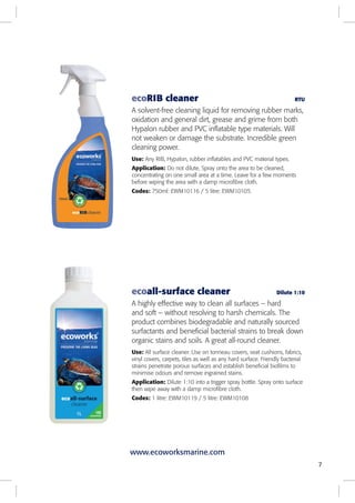 7
ecoall-surface cleaner Dilute 1:10
A highly effective way to clean all surfaces – hard
and soft – without resolving to harsh chemicals. The
product combines biodegradable and naturally sourced
surfactants and beneficial bacterial strains to break down
organic stains and soils. A great all-round cleaner.
Use: All surface cleaner. Use on tonneau covers, seat cushions, fabrics,
vinyl covers, carpets, tiles as well as any hard surface. Friendly bacterial
strains penetrate porous surfaces and establish beneficial biofilms to
minimise odours and remove ingrained stains.
Application: Dilute 1:10 into a trigger spray bottle. Spray onto surface
then wipe away with a damp microfibre cloth.
Codes: 1 litre: EWM10119 / 5 litre: EWM10108
ecoRIB cleaner RTU
A solvent-free cleaning liquid for removing rubber marks,
oxidation and general dirt, grease and grime from both
Hypalon rubber and PVC inflatable type materials. Will
not weaken or damage the substrate. Incredible green
cleaning power.
Use: Any RIB, Hypalon, rubber inflatables and PVC material types.
Application: Do not dilute. Spray onto the area to be cleaned,
concentrating on one small area at a time. Leave for a few moments
before wiping the area with a damp microfibre cloth.
Codes: 750ml: EWM10116 / 5 litre: EWM10105
www.ecoworksmarine.com
 